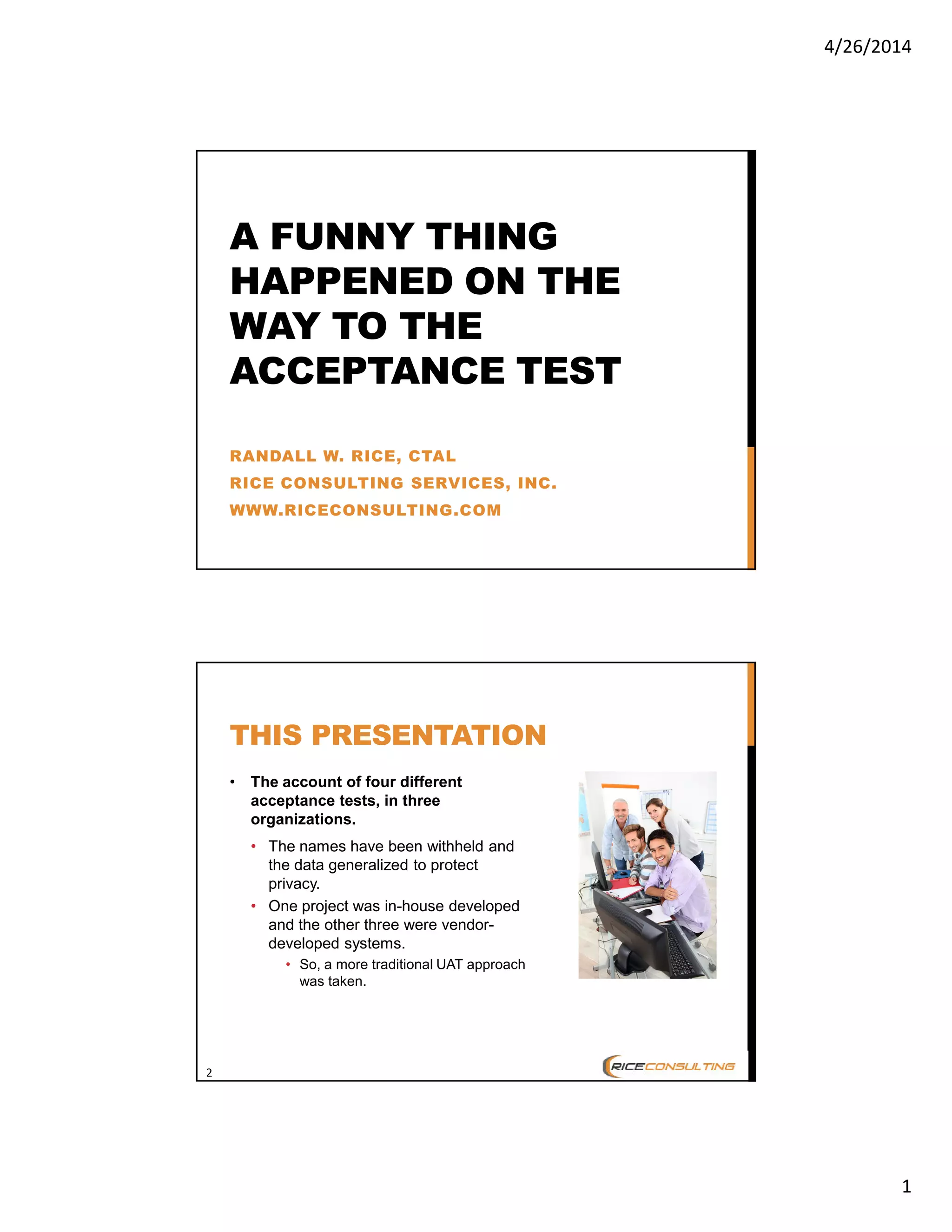 4/26/2014
1
A FUNNY THING
HAPPENED ON THE
WAY TO THE
ACCEPTANCE TEST
RANDALL W. RICE, CTAL
RICE CONSULTING SERVICES, INC.
WWW.RICECONSULTING.COM
2
THIS PRESENTATION
• The account of four different
acceptance tests, in three
organizations.
• The names have been withheld and
the data generalized to protect
privacy.
• One project was in-house developed
and the other three were vendor-
developed systems.
• So, a more traditional UAT approach
was taken.
 