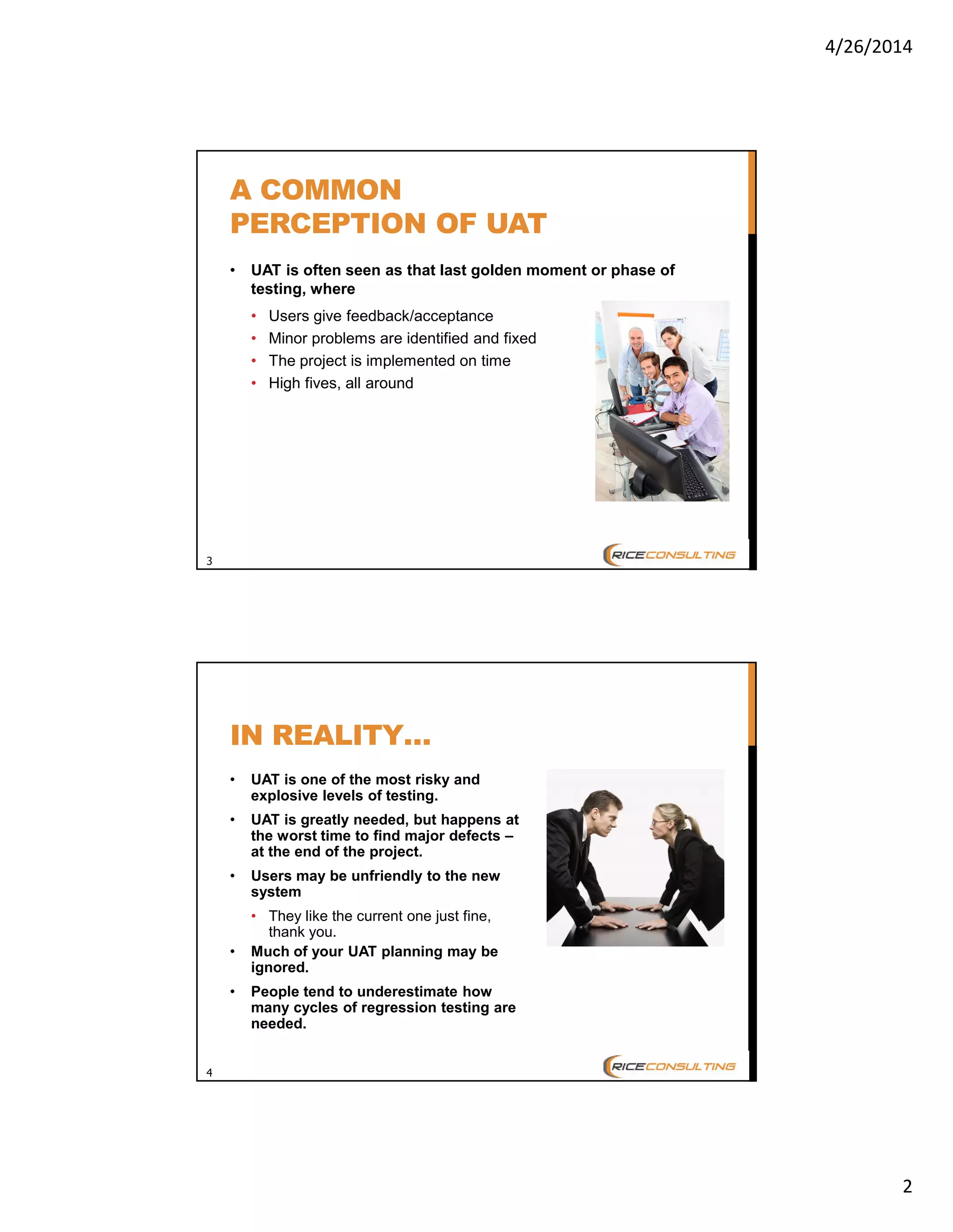 4/26/2014
2
3
A COMMON
PERCEPTION OF UAT
• UAT is often seen as that last golden moment or phase of
testing, where
• Users give feedback/acceptance
• Minor problems are identified and fixed
• The project is implemented on time
• High fives, all around
4
IN REALITY…
• UAT is one of the most risky and
explosive levels of testing.
• UAT is greatly needed, but happens at
the worst time to find major defects –
at the end of the project.
• Users may be unfriendly to the new
system
• They like the current one just fine,
thank you.
• Much of your UAT planning may be
ignored.
• People tend to underestimate how
many cycles of regression testing are
needed.
 