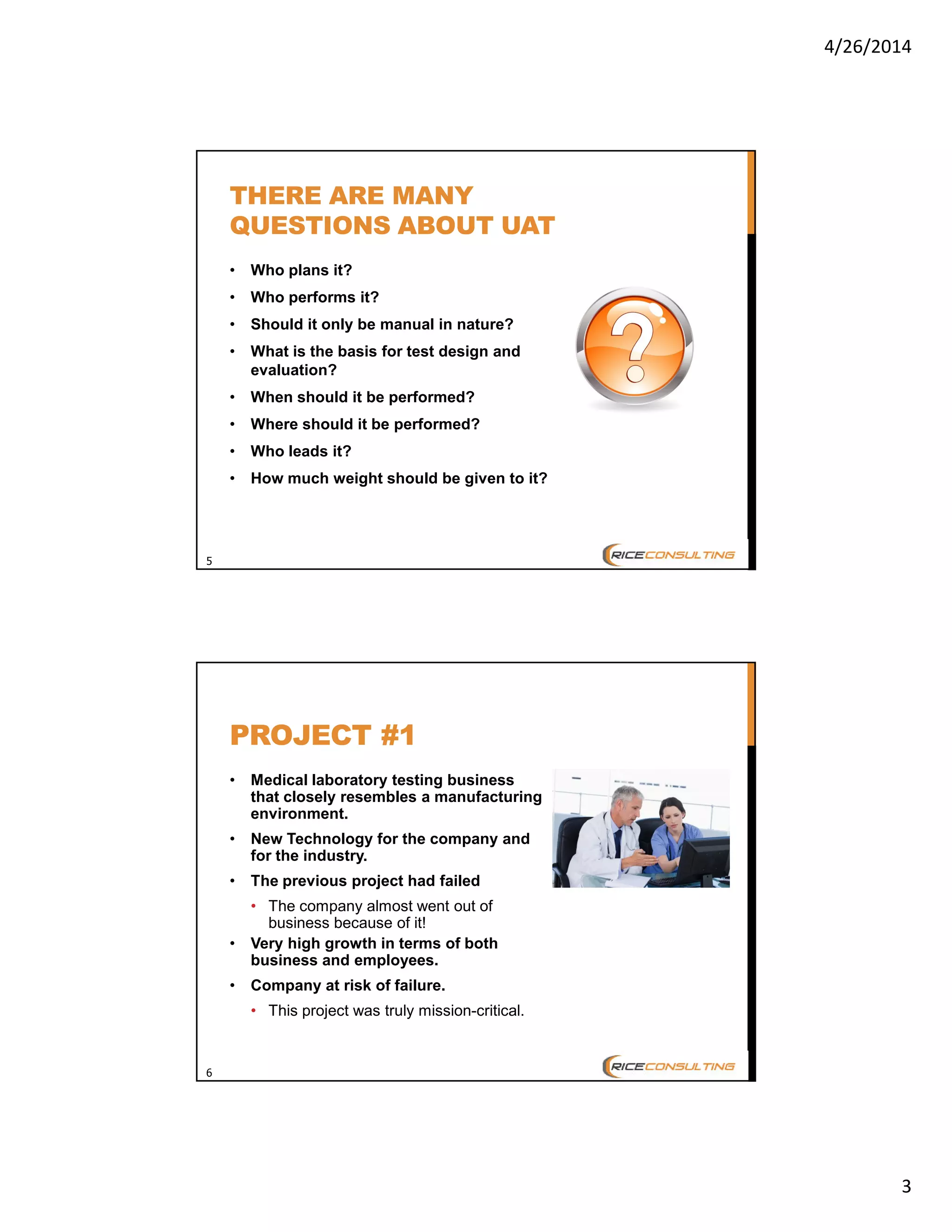 4/26/2014
3
5
THERE ARE MANY
QUESTIONS ABOUT UAT
• Who plans it?
• Who performs it?
• Should it only be manual in nature?
• What is the basis for test design and
evaluation?
• When should it be performed?
• Where should it be performed?
• Who leads it?
• How much weight should be given to it?
6
PROJECT #1
• Medical laboratory testing business
that closely resembles a manufacturing
environment.
• New Technology for the company and
for the industry.
• The previous project had failed
• The company almost went out of
business because of it!
• Very high growth in terms of both
business and employees.
• Company at risk of failure.
• This project was truly mission-critical.
 