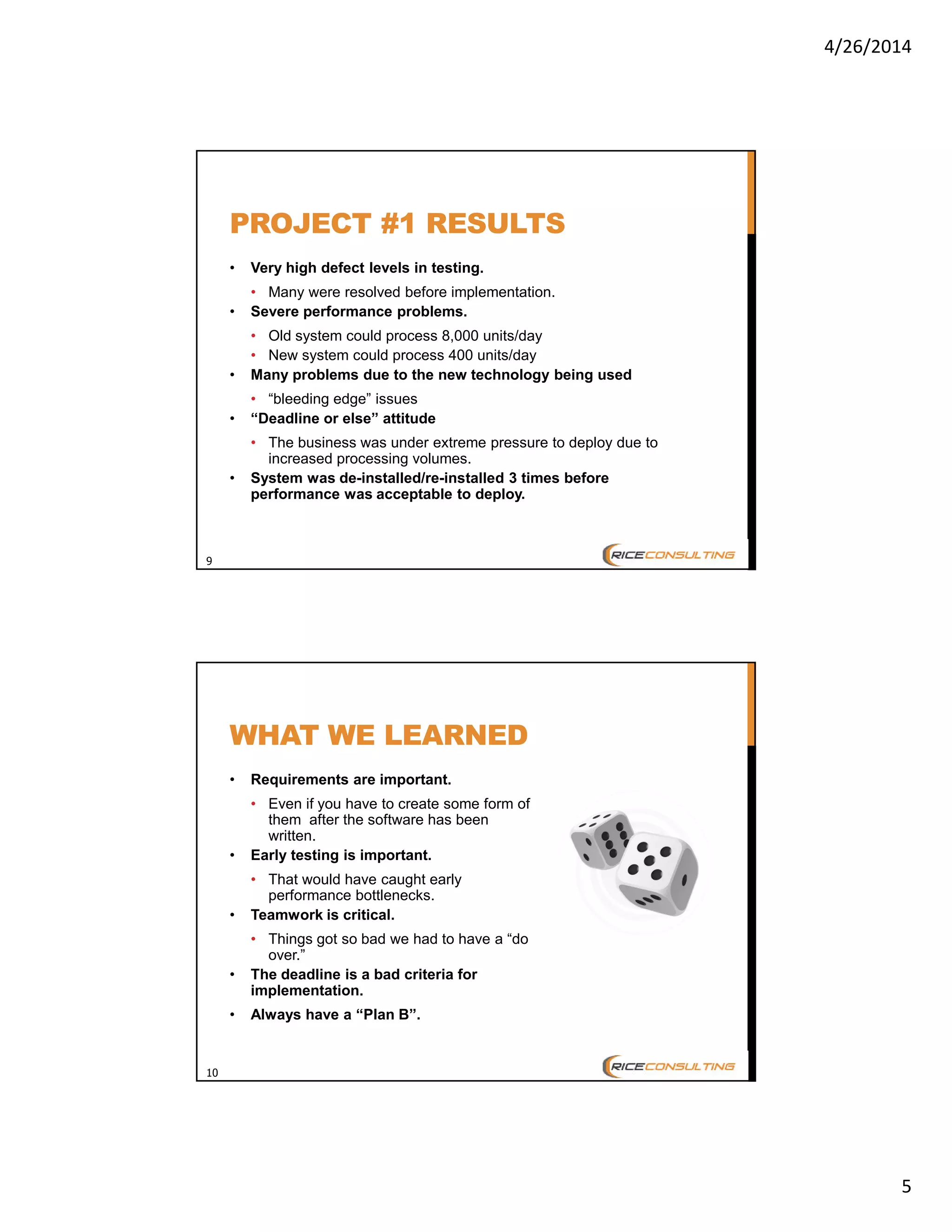 4/26/2014
5
9
PROJECT #1 RESULTS
• Very high defect levels in testing.
• Many were resolved before implementation.
• Severe performance problems.
• Old system could process 8,000 units/day
• New system could process 400 units/day
• Many problems due to the new technology being used
• “bleeding edge” issues
• “Deadline or else” attitude
• The business was under extreme pressure to deploy due to
increased processing volumes.
• System was de-installed/re-installed 3 times before
performance was acceptable to deploy.
10
WHAT WE LEARNED
• Requirements are important.
• Even if you have to create some form of
them after the software has been
written.
• Early testing is important.
• That would have caught early
performance bottlenecks.
• Teamwork is critical.
• Things got so bad we had to have a “do
over.”
• The deadline is a bad criteria for
implementation.
• Always have a “Plan B”.
 