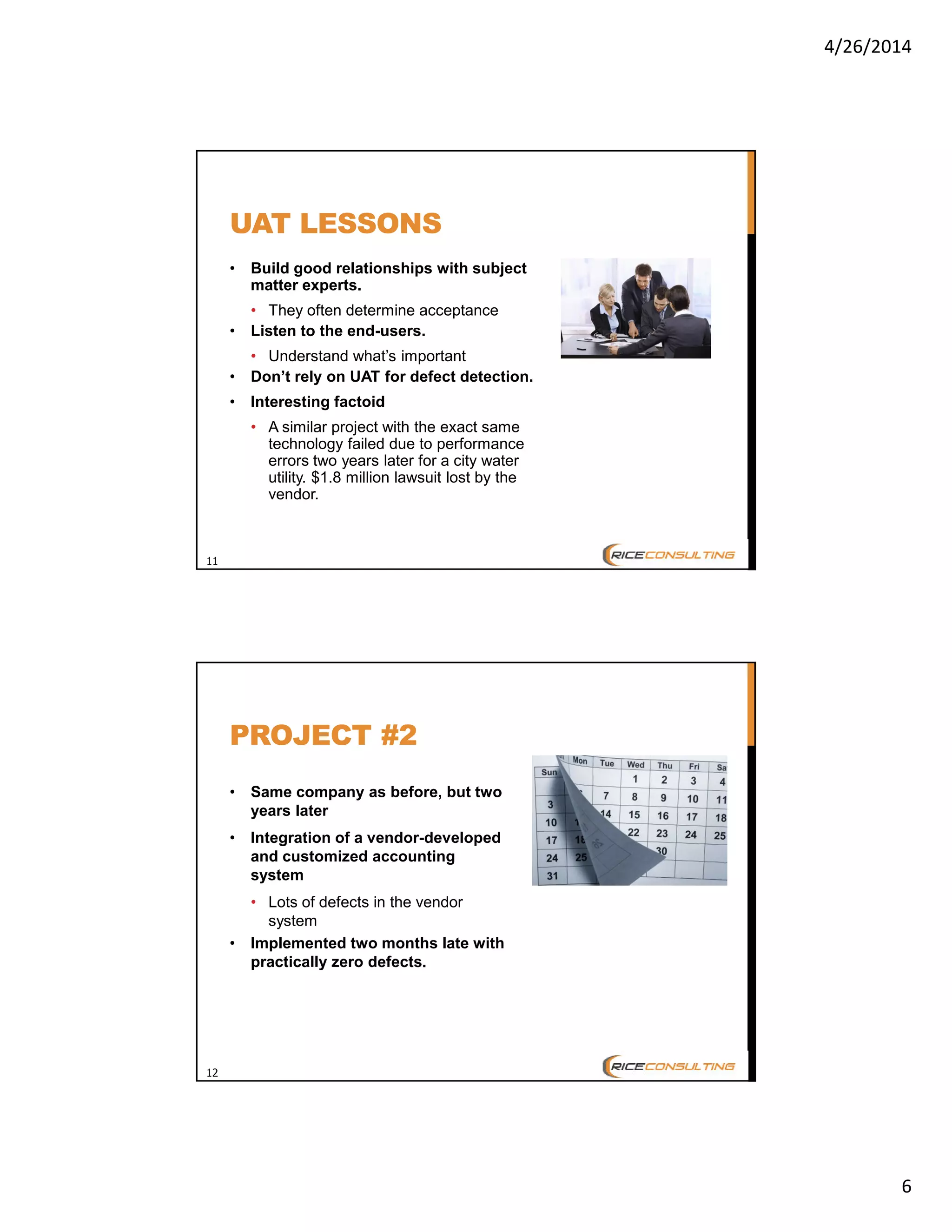 4/26/2014
6
11
UAT LESSONS
• Build good relationships with subject
matter experts.
• They often determine acceptance
• Listen to the end-users.
• Understand what’s important
• Don’t rely on UAT for defect detection.
• Interesting factoid
• A similar project with the exact same
technology failed due to performance
errors two years later for a city water
utility. $1.8 million lawsuit lost by the
vendor.
12
PROJECT #2
• Same company as before, but two
years later
• Integration of a vendor-developed
and customized accounting
system
• Lots of defects in the vendor
system
• Implemented two months late with
practically zero defects.
 