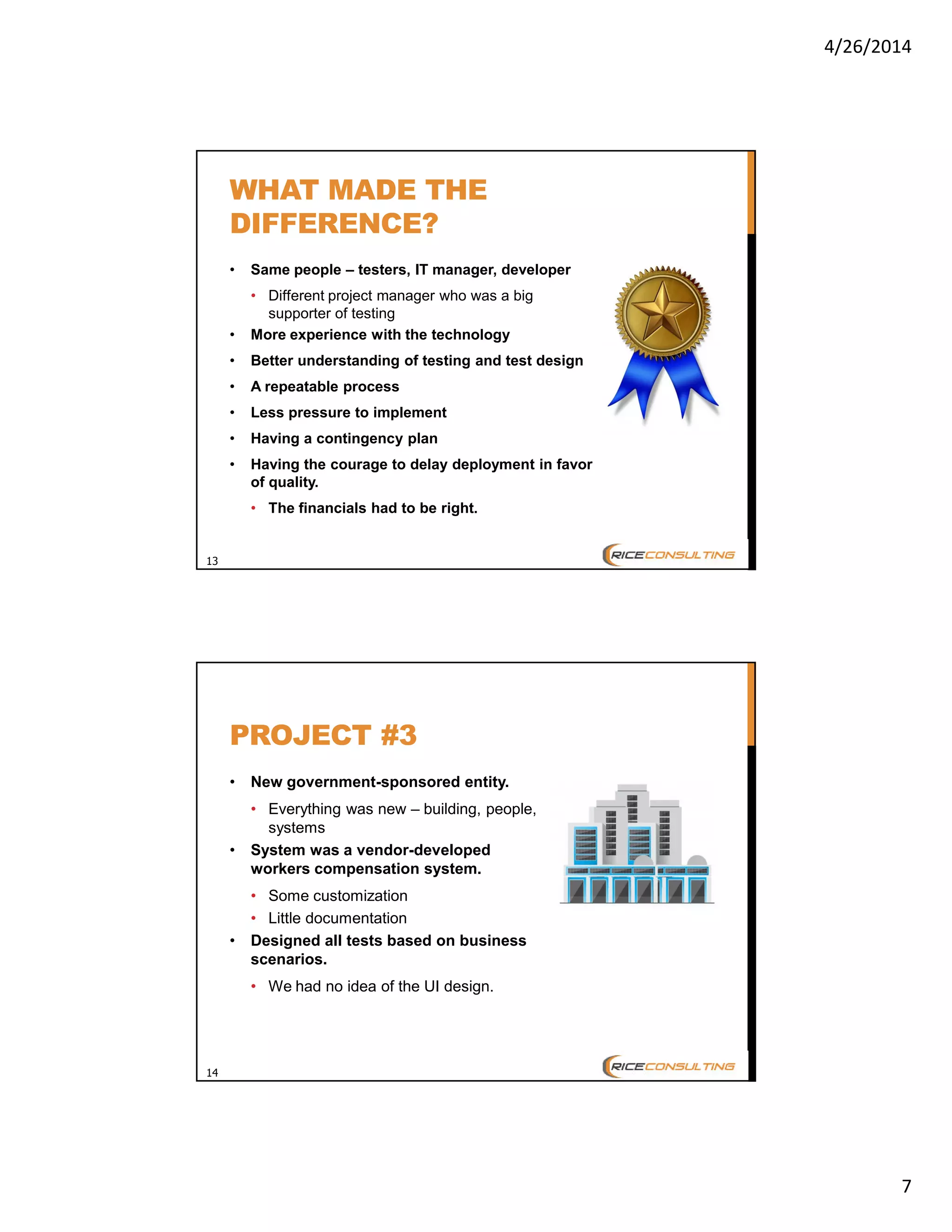 4/26/2014
7
13
WHAT MADE THE
DIFFERENCE?
• Same people – testers, IT manager, developer
• Different project manager who was a big
supporter of testing
• More experience with the technology
• Better understanding of testing and test design
• A repeatable process
• Less pressure to implement
• Having a contingency plan
• Having the courage to delay deployment in favor
of quality.
• The financials had to be right.
14
PROJECT #3
• New government-sponsored entity.
• Everything was new – building, people,
systems
• System was a vendor-developed
workers compensation system.
• Some customization
• Little documentation
• Designed all tests based on business
scenarios.
• We had no idea of the UI design.
 