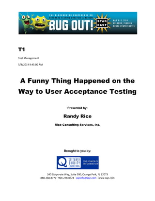 T1
Test Management
5/8/2014 9:45:00 AM
A Funny Thing Happened on the
Way to User Acceptance Testing
Presented by:
Randy Rice
Rice Consulting Services, Inc.
Brought to you by:
340 Corporate Way, Suite 300, Orange Park, FL 32073
888-268-8770 ∙ 904-278-0524 ∙ sqeinfo@sqe.com ∙ www.sqe.com
 