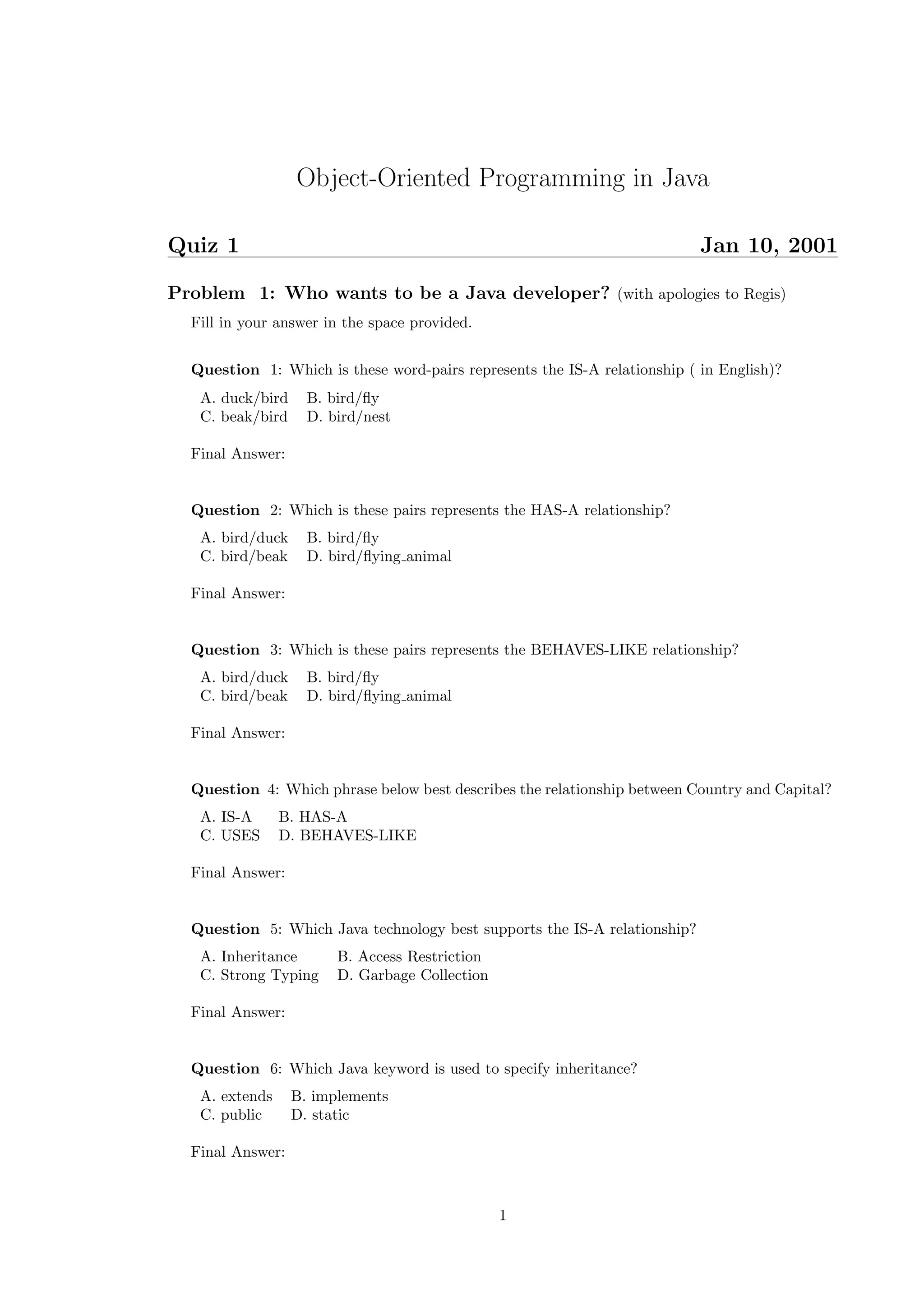 Object-Oriented Programming in Java 
Quiz 1 Jan 10, 2001 
Problem 1: Who wants to be a Java developer? (with apologies to Regis) 
Fill in your answer in the space provided. 
Question 1: Which is these word-pairs represents the IS-A relationship ( in English)? 
A. duck/bird B. bird/fly 
C. beak/bird D. bird/nest 
Final Answer: 
Question 2: Which is these pairs represents the HAS-A relationship? 
A. bird/duck B. bird/fly 
C. bird/beak D. bird/flying animal 
Final Answer: 
Question 3: Which is these pairs represents the BEHAVES-LIKE relationship? 
A. bird/duck B. bird/fly 
C. bird/beak D. bird/flying animal 
Final Answer: 
Question 4: Which phrase below best describes the relationship between Country and Capital? 
A. IS-A B. HAS-A 
C. USES D. BEHAVES-LIKE 
Final Answer: 
Question 5: Which Java technology best supports the IS-A relationship? 
A. Inheritance B. Access Restriction 
C. Strong Typing D. Garbage Collection 
Final Answer: 
Question 6: Which Java keyword is used to specify inheritance? 
A. extends B. implements 
C. public D. static 
Final Answer: 
1 
 