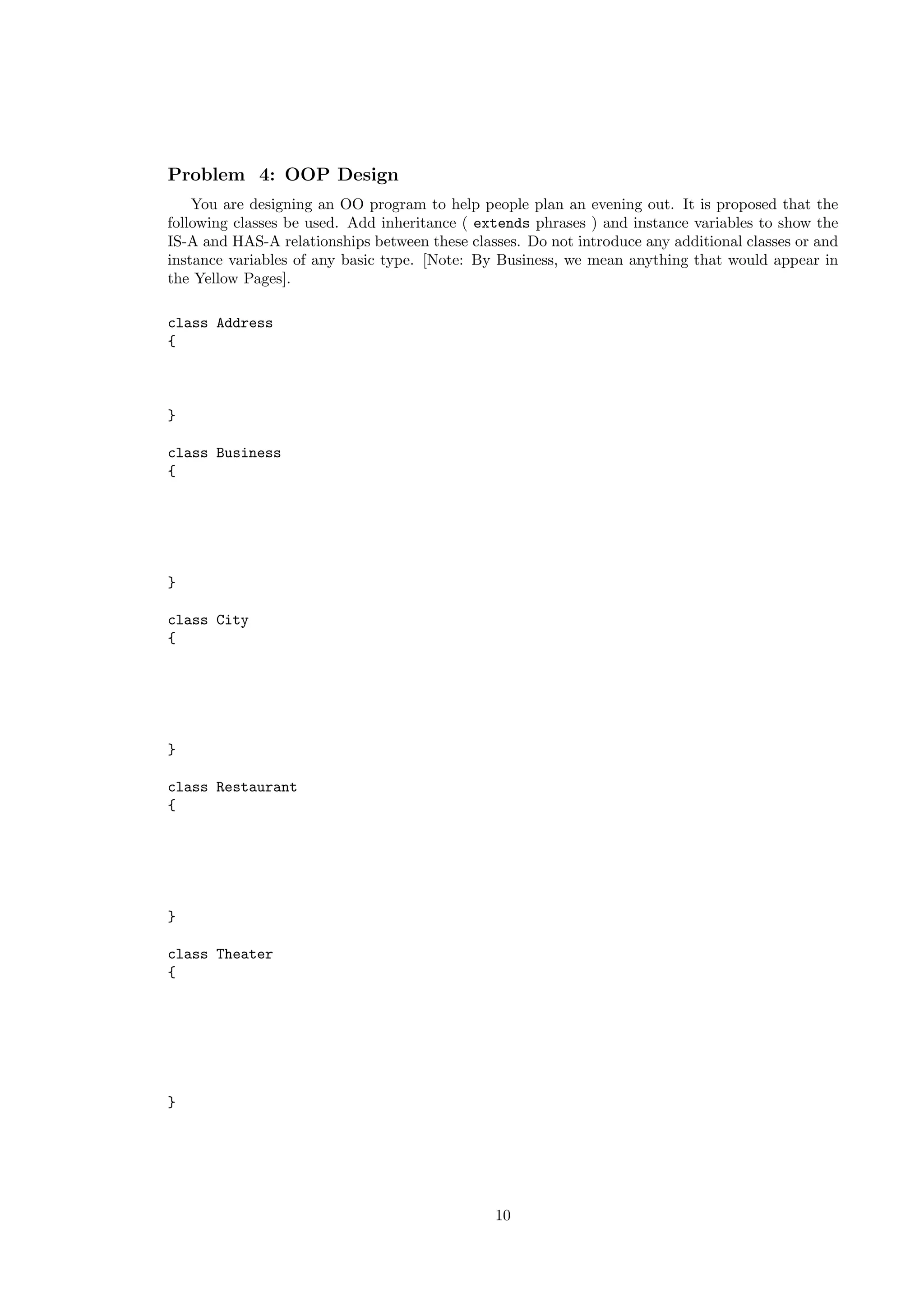 Problem 4: OOP Design 
You are designing an OO program to help people plan an evening out. It is proposed that the 
following classes be used. Add inheritance ( extends phrases ) and instance variables to show the 
IS-A and HAS-A relationships between these classes. Do not introduce any additional classes or and 
instance variables of any basic type. [Note: By Business, we mean anything that would appear in 
the Yellow Pages]. 
class Address 
{ 
} 
class Business 
{ 
} 
class City 
{ 
} 
class Restaurant 
{ 
} 
class Theater 
{ 
} 
10 
