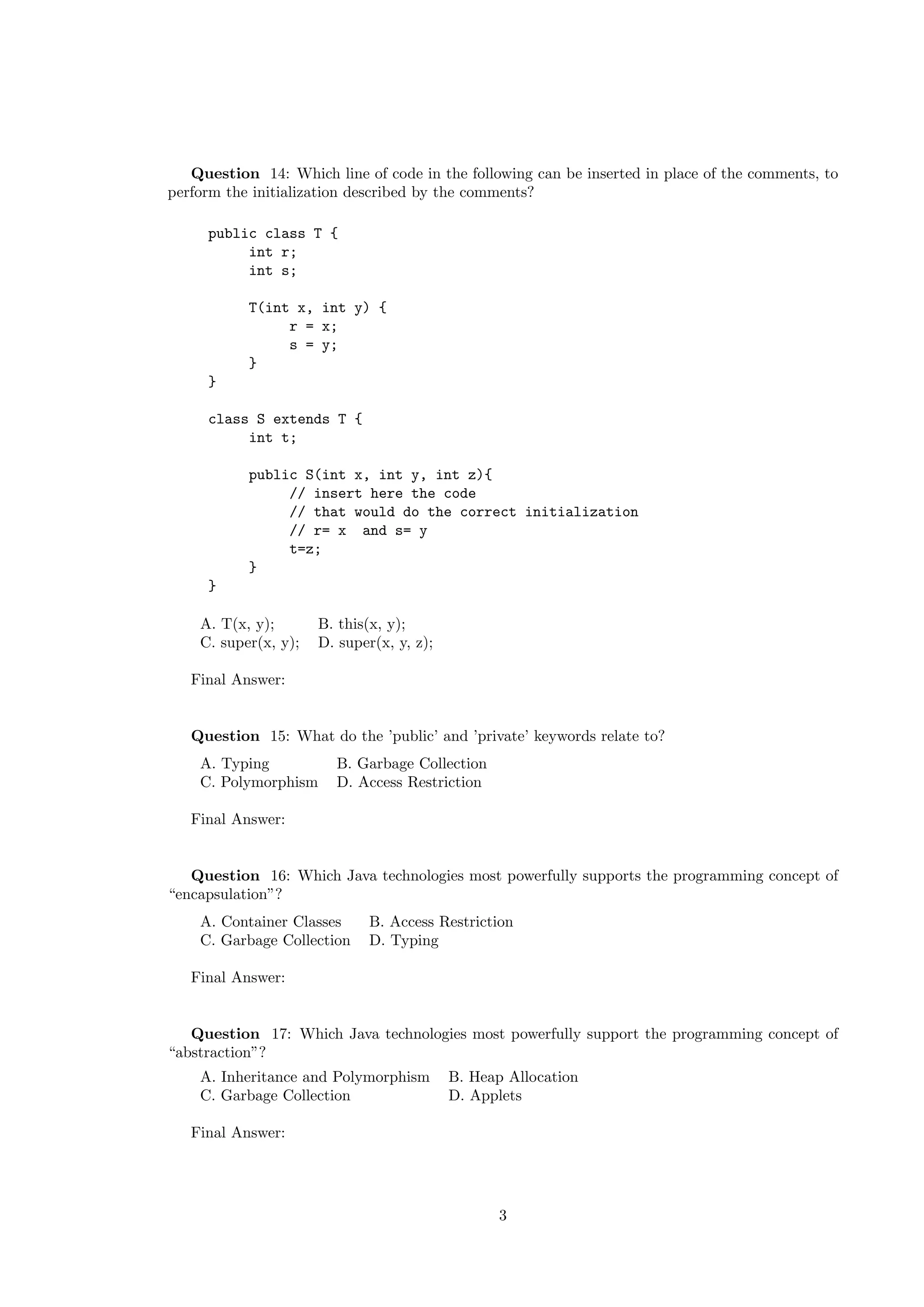 Question 14: Which line of code in the following can be inserted in place of the comments, to 
perform the initialization described by the comments? 
public class T { 
int r; 
int s; 
T(int x, int y) { 
r = x; 
s = y; 
} 
} 
class S extends T { 
int t; 
public S(int x, int y, int z){ 
// insert here the code 
// that would do the correct initialization 
// r= x and s= y 
t=z; 
} 
} 
A. T(x, y); B. this(x, y); 
C. super(x, y); D. super(x, y, z); 
Final Answer: 
Question 15: What do the ’public’ and ’private’ keywords relate to? 
A. Typing B. Garbage Collection 
C. Polymorphism D. Access Restriction 
Final Answer: 
Question 16: Which Java technologies most powerfully supports the programming concept of 
“encapsulation”? 
A. Container Classes B. Access Restriction 
C. Garbage Collection D. Typing 
Final Answer: 
Question 17: Which Java technologies most powerfully support the programming concept of 
“abstraction”? 
A. Inheritance and Polymorphism B. Heap Allocation 
C. Garbage Collection D. Applets 
Final Answer: 
3 
 