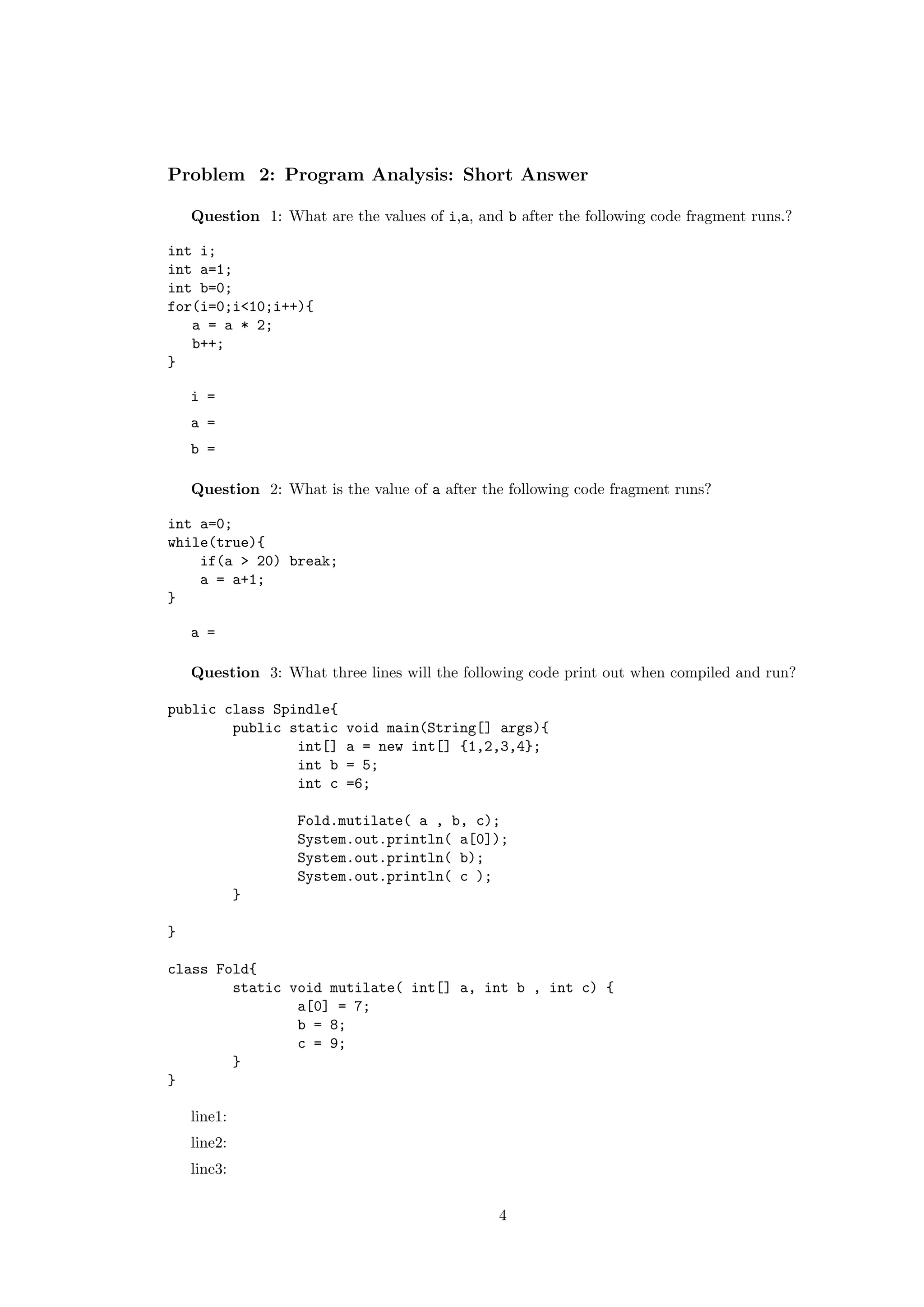 Problem 2: Program Analysis: Short Answer 
Question 1: What are the values of i,a, and b after the following code fragment runs.? 
int i; 
int a=1; 
int b=0; 
for(i=0;i<10;i++){ 
a = a * 2; 
b++; 
} 
i = 
a = 
b = 
Question 2: What is the value of a after the following code fragment runs? 
int a=0; 
while(true){ 
if(a > 20) break; 
a = a+1; 
} 
a = 
Question 3: What three lines will the following code print out when compiled and run? 
public class Spindle{ 
public static void main(String[] args){ 
int[] a = new int[] {1,2,3,4}; 
int b = 5; 
int c =6; 
Fold.mutilate( a , b, c); 
System.out.println( a[0]); 
System.out.println( b); 
System.out.println( c ); 
} 
} 
class Fold{ 
static void mutilate( int[] a, int b , int c) { 
a[0] = 7; 
b = 8; 
c = 9; 
} 
} 
line1: 
line2: 
line3: 
4 
 