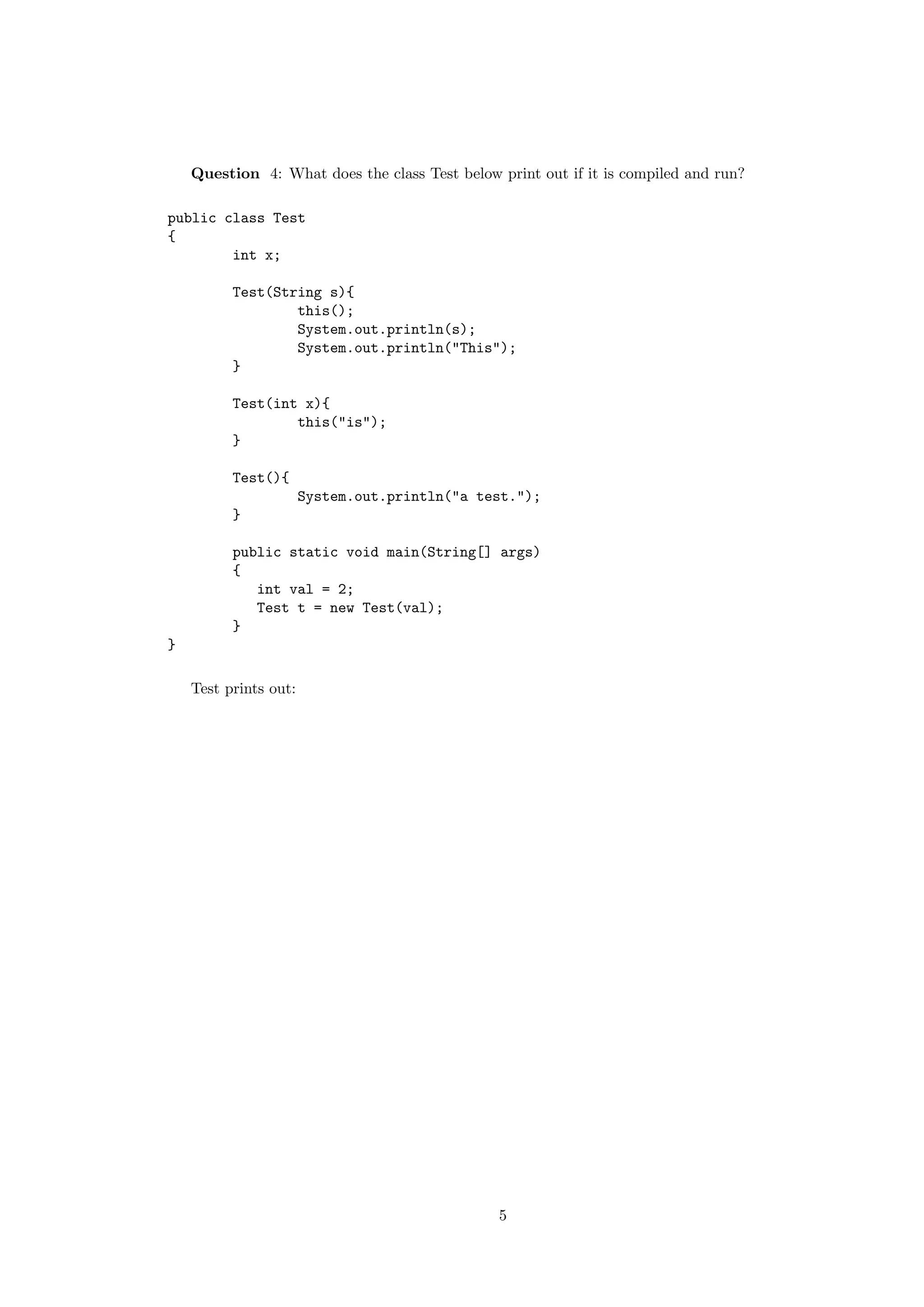 Question 4: What does the class Test below print out if it is compiled and run? 
public class Test 
{ 
int x; 
Test(String s){ 
this(); 
System.out.println(s); 
System.out.println("This"); 
} 
Test(int x){ 
this("is"); 
} 
Test(){ 
System.out.println("a test."); 
} 
public static void main(String[] args) 
{ 
int val = 2; 
Test t = new Test(val); 
} 
} 
Test prints out: 
5 
 