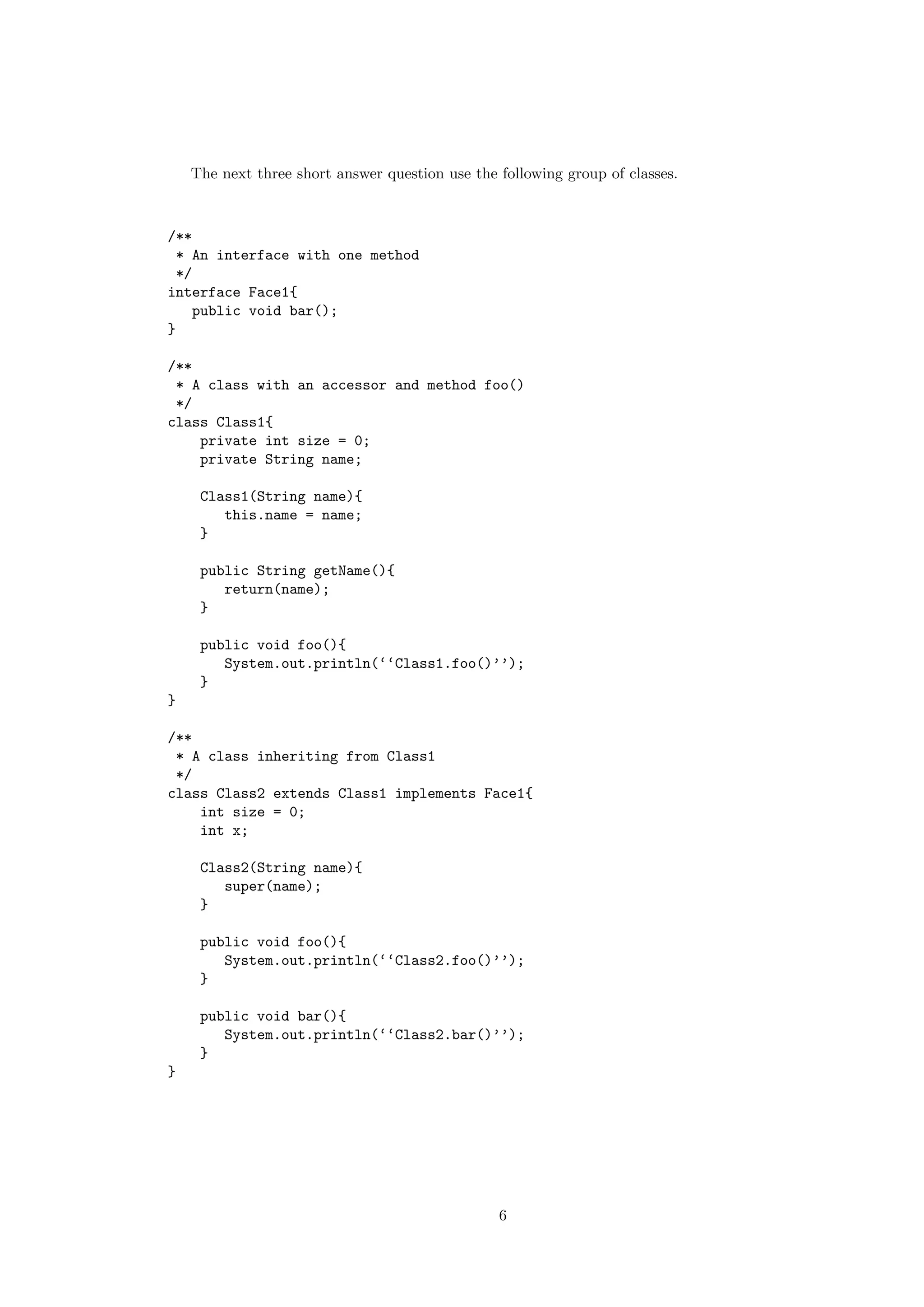 The next three short answer question use the following group of classes. 
/** 
* An interface with one method 
*/ 
interface Face1{ 
public void bar(); 
} 
/** 
* A class with an accessor and method foo() 
*/ 
class Class1{ 
private int size = 0; 
private String name; 
Class1(String name){ 
this.name = name; 
} 
public String getName(){ 
return(name); 
} 
public void foo(){ 
System.out.println(‘‘Class1.foo()’’); 
} 
} 
/** 
* A class inheriting from Class1 
*/ 
class Class2 extends Class1 implements Face1{ 
int size = 0; 
int x; 
Class2(String name){ 
super(name); 
} 
public void foo(){ 
System.out.println(‘‘Class2.foo()’’); 
} 
public void bar(){ 
System.out.println(‘‘Class2.bar()’’); 
} 
} 
6 
 