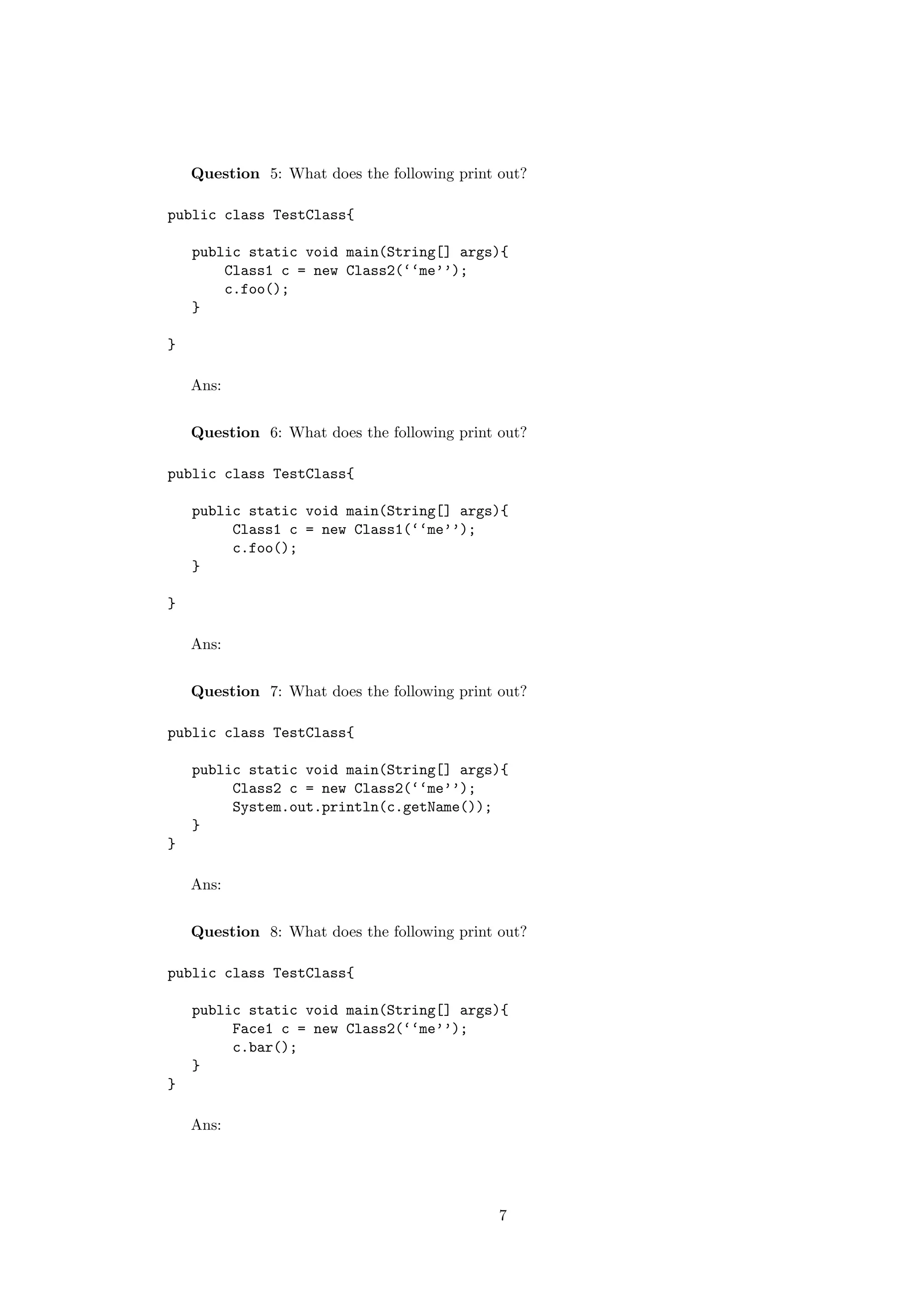 Question 5: What does the following print out? 
public class TestClass{ 
public static void main(String[] args){ 
Class1 c = new Class2(‘‘me’’); 
c.foo(); 
} 
} 
Ans: 
Question 6: What does the following print out? 
public class TestClass{ 
public static void main(String[] args){ 
Class1 c = new Class1(‘‘me’’); 
c.foo(); 
} 
} 
Ans: 
Question 7: What does the following print out? 
public class TestClass{ 
public static void main(String[] args){ 
Class2 c = new Class2(‘‘me’’); 
System.out.println(c.getName()); 
} 
} 
Ans: 
Question 8: What does the following print out? 
public class TestClass{ 
public static void main(String[] args){ 
Face1 c = new Class2(‘‘me’’); 
c.bar(); 
} 
} 
Ans: 
7 
 