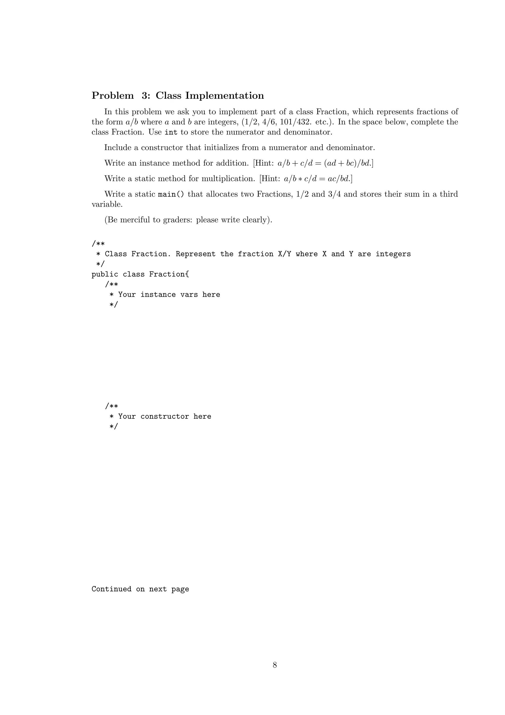 Problem 3: Class Implementation 
In this problem we ask you to implement part of a class Fraction, which represents fractions of 
the form a/b where a and b are integers, (1/2, 4/6, 101/432. etc.). In the space below, complete the 
class Fraction. Use int to store the numerator and denominator. 
Include a constructor that initializes from a numerator and denominator. 
Write an instance method for addition. [Hint: a/b + c/d = (ad + bc)/bd.] 
Write a static method for multiplication. [Hint: a/b  c/d = ac/bd.] 
Write a static main() that allocates two Fractions, 1/2 and 3/4 and stores their sum in a third 
variable. 
(Be merciful to graders: please write clearly). 
/** 
* Class Fraction. Represent the fraction X/Y where X and Y are integers 
*/ 
public class Fraction{ 
/** 
* Your instance vars here 
*/ 
/** 
* Your constructor here 
*/ 
Continued on next page 
8 
 
