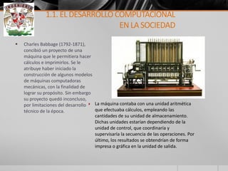 Charles Babbage (1792-1871), concibió un proyecto de una máquina que le permitiera hacer cálculos e imprimirlos. Se le atribuye haber iniciado la construcción de algunos modelos de máquinas computadoras mecánicas, con la finalidad de lograr su propósito. Sin embargo su proyecto quedó inconcluso, por limitaciones del desarrollo técnico de la época. 
La máquina contaba con una unidad aritmética que efectuaba cálculos, empleando las cantidades de su unidad de almacenamiento. Dichas unidades estarían dependiendo de la unidad de control, que coordinaría y supervisaría la secuencia de las operaciones. Por último, los resultados se obtendrían de forma impresa o gráfica en la unidad de salida. 
1.1. EL DESARROLLO COMPUTACIONAL EN LA SOCIEDAD  