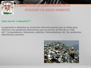 ¿Qué son los "e-desechos"? 
La expresión e-desechos es el término informal popular que se utiliza para referirse a los productos electrónicos que se acercan al final de su "vida útil." Computadoras, televisores, estéreos, fotocopiadoras, etc. Son productos electrónicos comunes. 
1.3 IMPACTO DE LA COMPUTACIÓN EN LA ECOLOGÍA Y EL MEDIO AMBIENTE  