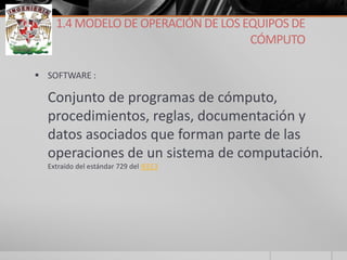 SOFTWARE : 
Conjunto de programas de cómputo, procedimientos, reglas, documentación y datos asociados que forman parte de las operaciones de un sistema de computación. Extraído del estándar 729 del IEEE3 
1.4 MODELO DE OPERACIÓN DE LOS EQUIPOS DE CÓMPUTO  