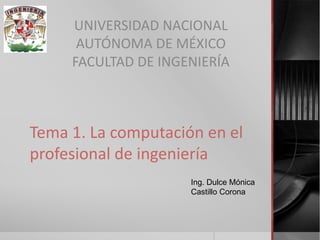 Tema 1. La computación en el profesional de ingeniería 
UNIVERSIDAD NACIONAL 
AUTÓNOMA DE MÉXICO 
FACULTAD DE INGENIERÍA 
Ing. Dulce Mónica Castillo Corona 
 