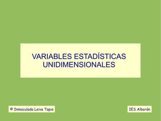 VARIABLES ESTADÍSTICAS
UNIDIMENSIONALES
© Inmaculada Leiva Tapia IES Alborán
 