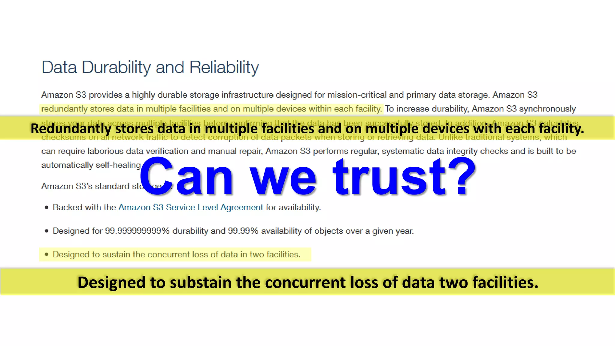 Redundantly stores data in multiple facilities and on multiple devices with each facility. Can we trust? 
Designed to substain the concurrent loss of data two facilities.  