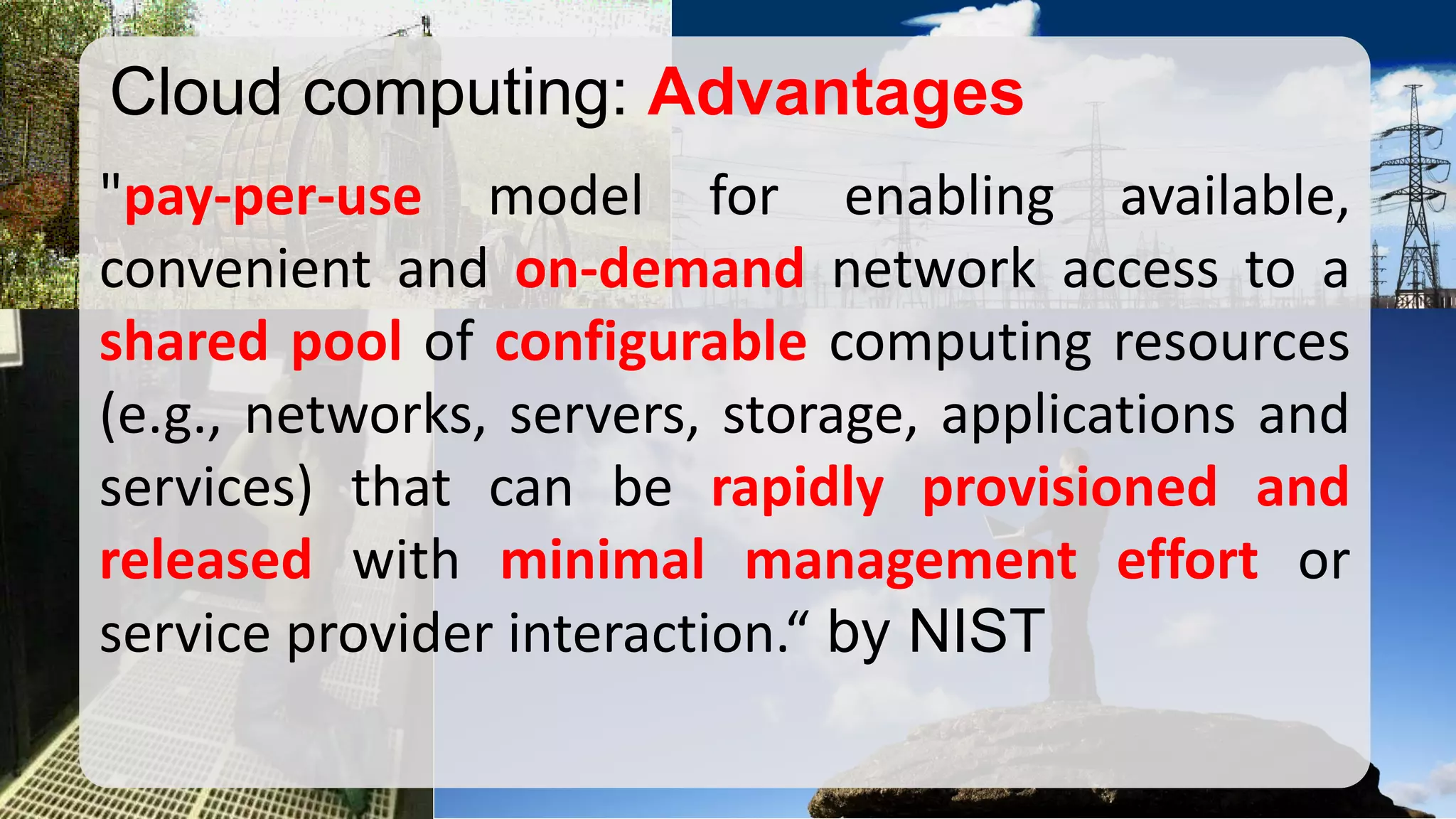 "pay-per-usemodelforenablingavailable, convenientandon-demandnetworkaccesstoasharedpoolofconfigurablecomputingresources(e.g.,networks,servers,storage,applicationsandservices)thatcanberapidlyprovisionedandreleasedwithminimalmanagementeffortorserviceproviderinteraction.“byNIST 
Cloud computing: Advantages  