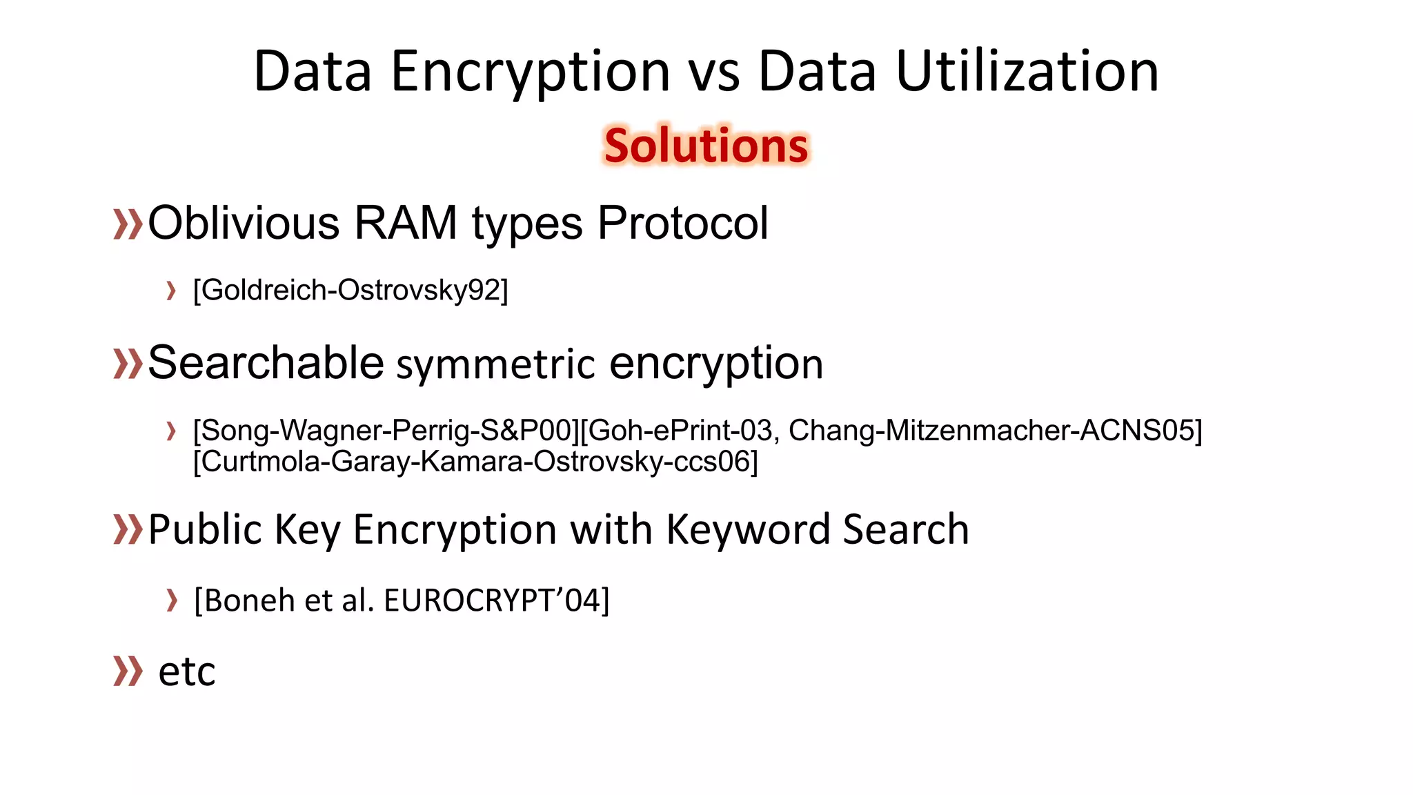 Data Encryption vs Data UtilizationSolutions 
[Goldreich-Ostrovsky92] 
[Song-Wagner-Perrig-S&P00][Goh-ePrint-03, Chang-Mitzenmacher-ACNS05] [Curtmola-Garay-Kamara-Ostrovsky-ccs06] 
[Boneh et al. EUROCRYPT’04]  