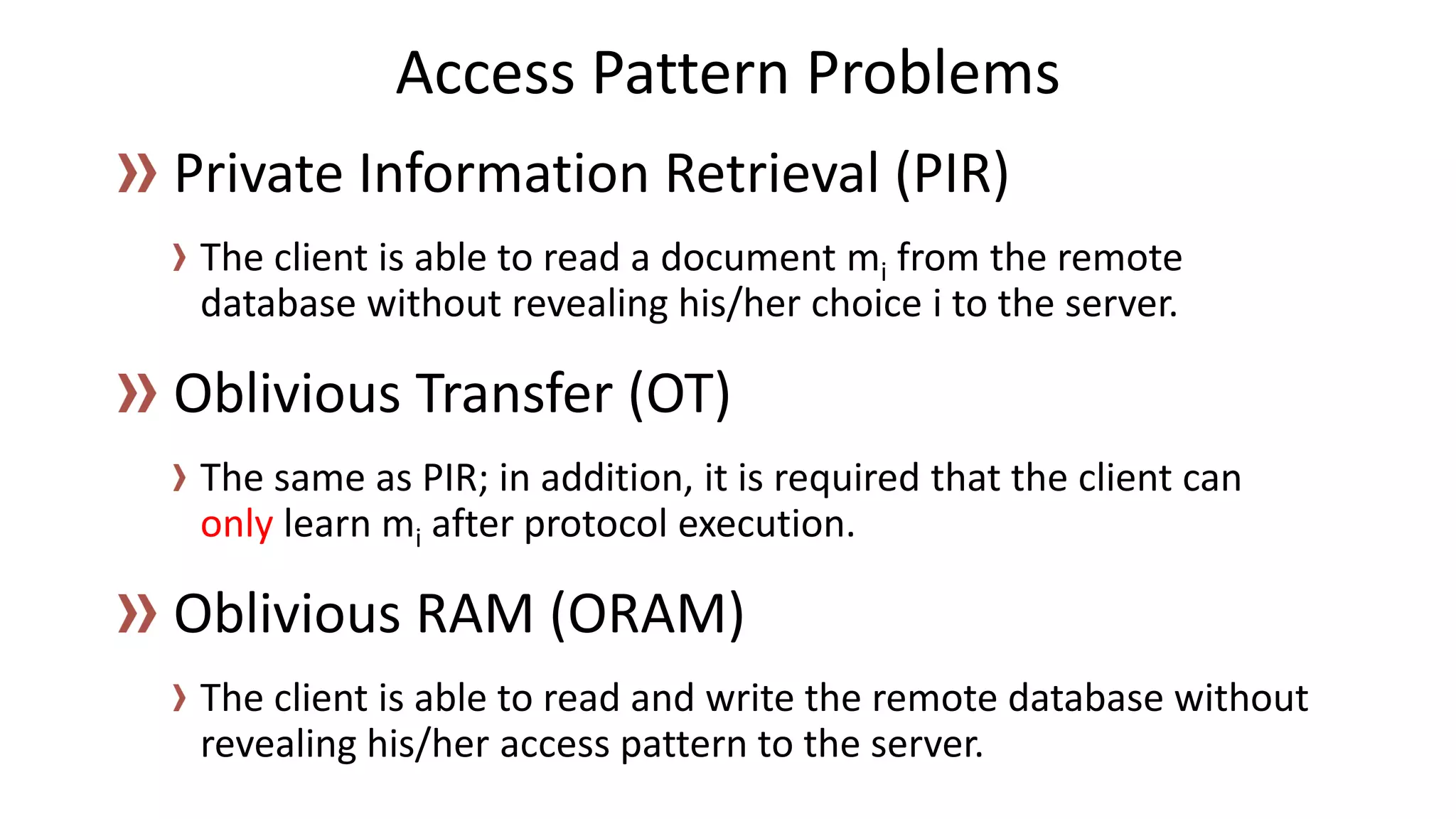 The client is able to read a document mifrom the remote database without revealing his/her choice ito the server. 
The same as PIR; in addition, it is required that the client can onlylearn miafter protocol execution. 
The client is able to read and write the remote database without revealing his/her access pattern to the server. 
Access Pattern Problems  