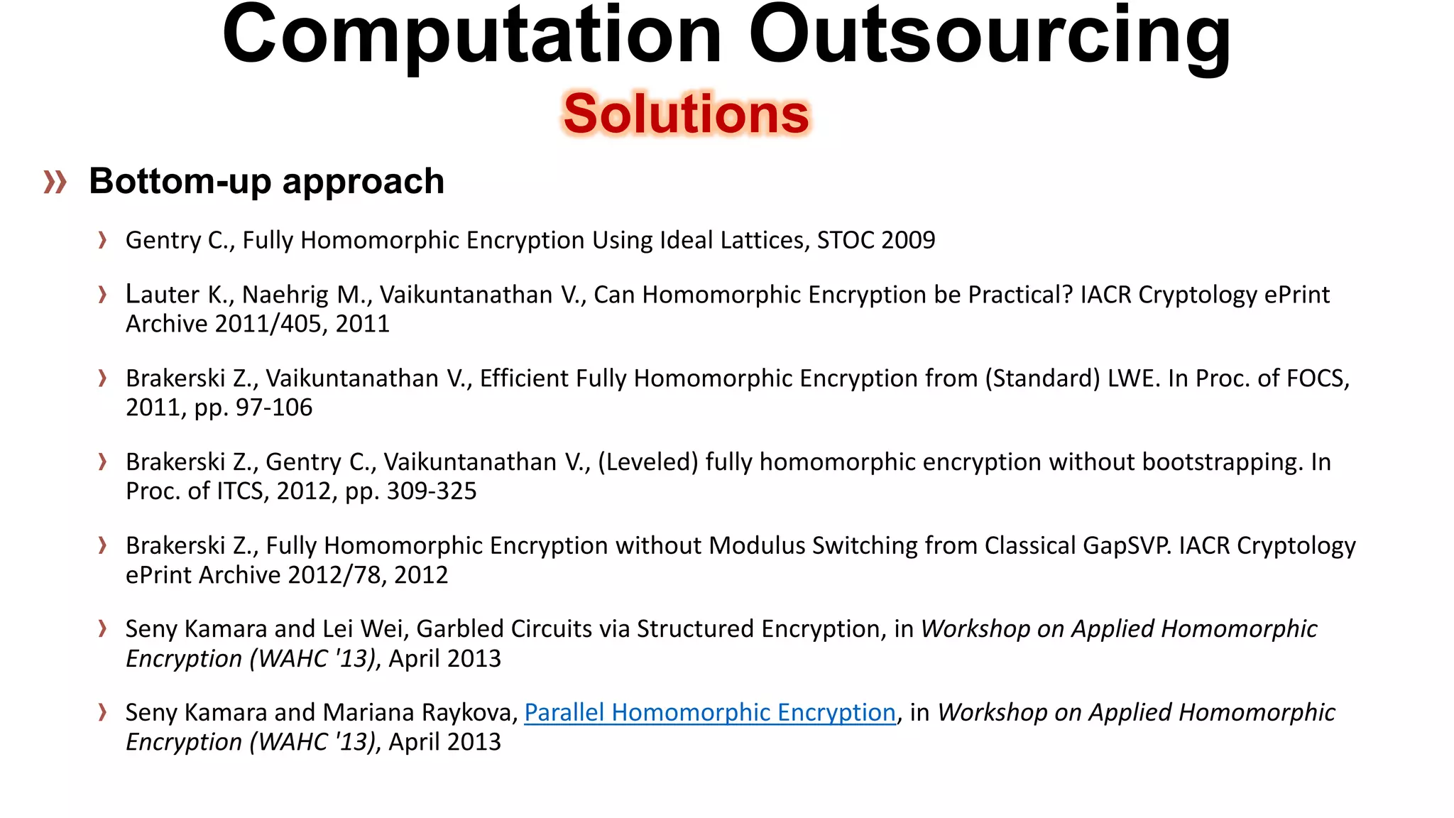Computation OutsourcingSolutions 
Gentry C., Fully Homomorphic Encryption Using Ideal Lattices, STOC 2009LauterK., NaehrigM., VaikuntanathanV., Can Homomorphic Encryption be Practical? IACR Cryptology ePrint Archive 2011/405, 2011 
BrakerskiZ., VaikuntanathanV., Efficient Fully Homomorphic Encryption from (Standard) LWE. In Proc. of FOCS, 2011, pp. 97-106 
BrakerskiZ., GentryC., VaikuntanathanV., (Leveled) fully homomorphic encryption without bootstrapping. In Proc. of ITCS, 2012, pp. 309-325 
BrakerskiZ., Fully Homomorphic Encryption without Modulus Switching from Classical GapSVP. IACR Cryptology ePrint Archive 2012/78, 2012 
Seny Kamara and Lei Wei, Garbled Circuits via Structured Encryption, in Workshop on Applied Homomorphic Encryption (WAHC '13), April 2013 
Seny Kamara and Mariana Raykova, Parallel Homomorphic Encryption, in Workshop on Applied Homomorphic Encryption (WAHC '13), April 2013  