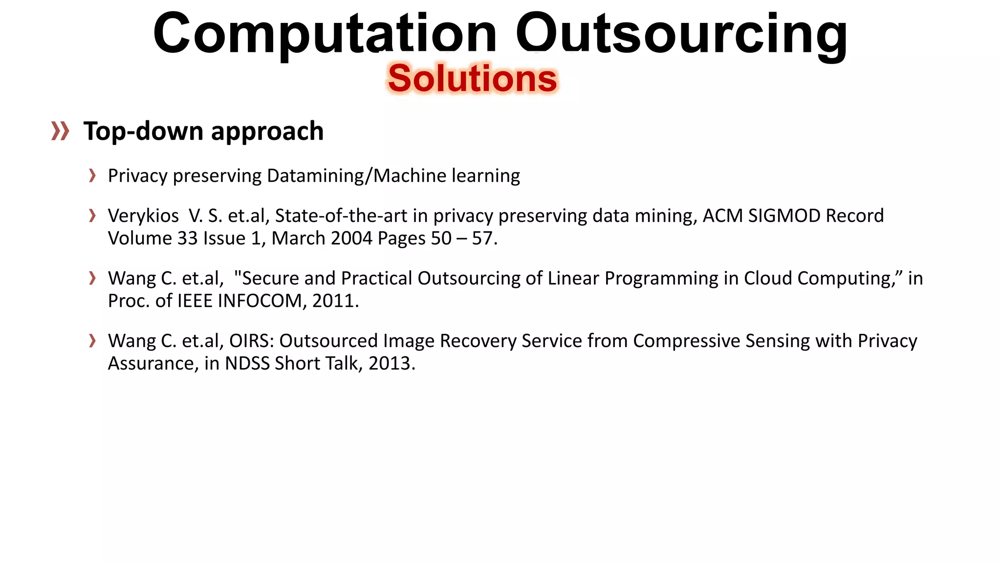Computation OutsourcingSolutions 
Privacy preserving Datamining/Machine learning 
Verykios V. S. et.al, State-of-the-art in privacy preserving data mining, ACM SIGMOD Record Volume 33 Issue 1, March 2004 Pages 50 –57. 
Wang C. et.al, "Secure and Practical Outsourcing of Linear Programming in Cloud Computing,” in Proc. of IEEE INFOCOM, 2011. 
Wang C. et.al, OIRS: Outsourced Image Recovery Service from Compressive Sensing with Privacy Assurance, in NDSS Short Talk, 2013.  