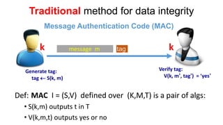 Traditionalmethod for data integrity 
message m 
k 
k 
Generate tag: 
tag S(k, m) 
tag 
Verify tag: 
V(k, m’, tag’) = ‘yes’ 
Def:MACI = (S,V) defined over (K,M,T) is a pair of algs: 
•S(k,m) outputs t in T 
•V(k,m,t) outputs yes or no 
Message Authentication Code (MAC)  