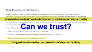 Redundantly stores data in multiple facilities and on multiple devices with each facility. Can we trust? 
Designed to substain the concurrent loss of data two facilities.  