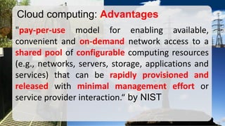 "pay-per-usemodelforenablingavailable, convenientandon-demandnetworkaccesstoasharedpoolofconfigurablecomputingresources(e.g.,networks,servers,storage,applicationsandservices)thatcanberapidlyprovisionedandreleasedwithminimalmanagementeffortorserviceproviderinteraction.“byNIST 
Cloud computing: Advantages  