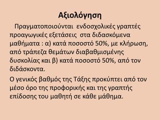 Αξιολόγηση
Πραγματοποιούνται ενδοσχολικές γραπτές
προαγωγικές εξετάσεις στα διδασκόμενα
μαθήματα : α) κατά ποσοστό 50%, με κλήρωση,
από τράπεζα θεμάτων διαβαθμισμένης
δυσκολίας και β) κατά ποσοστό 50%, από τον
διδάσκοντα.
Ο γενικός βαθμός της Τάξης προκύπτει από τον
μέσο όρο της προφορικής και της γραπτής
επίδοσης του μαθητή σε κάθε μάθημα.
 