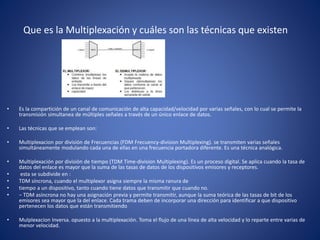 Que es la Multiplexación y cuáles son las técnicas que existen
• Es la compartición de un canal de comunicación de alta capacidad/velocidad por varias señales, con lo cual se permite la
transmisión simultanea de múltiples señales a través de un único enlace de datos.
• Las técnicas que se emplean son:
• Multiplexacion por división de Frecuencias (FDM Frecuency-division Multiplexing). se transmiten varias señales
simultáneamente modulando cada una de ellas en una frecuencia portadora diferente. Es una técnica analógica.
• Multiplexación por división de tiempo (TDM Time-division Multiplexing). Es un proceso digital. Se aplica cuando la tasa de
datos del enlace es mayor que la suma de las tasas de datos de los dispositivos emisores y receptores.
• esta se subdivide en :
• TDM síncrona, cuando el multiplexor asigna siempre la misma ranura de
• tiempo a un dispositivo, tanto cuando tiene datos que transmitir que cuando no.
• − TDM asíncrona no hay una asignación previa y permite transmitir, aunque la suma teórica de las tasas de bit de los
emisores sea mayor que la del enlace. Cada trama deben de incorporar una dirección para identificar a que dispositivo
pertenecen los datos que están transmitiendo
• Mulplexacion Inversa. opuesto a la multiplexación. Toma el flujo de una línea de alta velocidad y lo reparte entre varias de
menor velocidad.
 