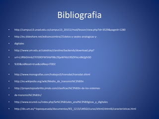 Bibliografia
• http://campus13.unad.edu.co/campus13_20151/mod/lesson/view.php?id=3529&pageid=1280
• http://es.slideshare.net/edisoncoimbra/21datos-y-seales-analogicas-y-
• digitales
• http://www.um.edu.ar/catedras/claroline/backends/download.php?
• url=L1RlbGVmb27tYS9DYW5hbF9Bc29jaWFkb19SZXYxLnBkZg%3D
• %3D&cidReset=true&cidReq=IT002
• http://www.monografias.com/trabajos5/transdat/transdat.shtml
• http://es.wikipedia.org/wiki/Medio_de_transmisi%C3%B3n
• http://proyectojosebritto.jimdo.com/clasificaci%C3%B3n-de-los-sistemas-
• de-transmisi%C3%B3n/
• http://www.ecured.cu/index.php/Se%C3%B1ales_anal%C3%B3gicas_y_digitales
• http://dis.um.es/~lopezquesada/documentos/IES_1213/LMSGI/curso/xhtml/xhtml6/caracteristicas.html
 