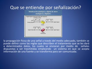 Que se entiende por señalización?
la propagación física de una señal a través del medio adecuado, también se
puede definir como las reglas que describen el tratamiento que se les dará
a determinados datos, los cuales se enviaran por medio de señales
dispuestas a ser trasmitidas empleando un sistema en que se acepta
información de una fuente y se transforma para ser comunicada.
 