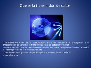 Que es la transmisión de datos
Transmisión de datos es la comunicación de datos mediante la propagación y el
procesamiento de señales o la transferencia física de datos (información
convertida en bits) por un canal de comunicación. Los datos se representan como una señal
electromagnética, de tensión eléctrica, etc.
En un sistema análogo la señal que transporta la información es continua
ej. un telegrama.
 