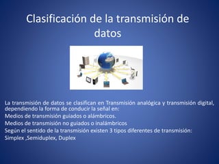 Clasificación de la transmisión de
datos
La transmisión de datos se clasifican en Transmisión analógica y transmisión digital,
dependiendo la forma de conducir la señal en:
Medios de transmisión guiados o alámbricos.
Medios de transmisión no guiados o inalámbricos
Según el sentido de la transmisión existen 3 tipos diferentes de transmisión:
Simplex ,Semiduplex, Duplex
 