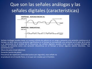 Que son las señales análogas y las
señales digitales (características)
Señales Análogas pueden tener un numero infinito de valores en un rango y presenta una variación continua en el
tiempo, es decir que a una variación significativa en el tiempo le corresponde una variación en el valor de la señal
y se representa en el ámbito de la frecuencia. las señales digitales pueden tener solo un numero limitado de
valores, se presenta como una variación discontinua en el tiempo y toman algunos valores discretos, Sus
parámetros son:
Altura de pulso (nivel eléctrico)
Duración (ancho de pulso)
Frecuencia de repetición (velocidad pulsos por segundo), esas señale no
se producen en el mundo fisico, si no que son creadas por el hombre.
 