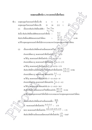 Piboonchomsombat
เฉลยแบบฝึกหัด 1.3 ค (จากหนังสือเรียน)
ข้อ 1. อายุของบุตรในครอบครัวที่หนึ่ง (ปี) 6 5 3 1
อายุของบุตรในครอบครัวที่สอง (ปี) 25 24 22 2 1 17
(1) เนื่องจากสัมประสิทธิ์ของพิสัย =
minmax
minmax
xx
xx


ดังนั้น สัมประสิทธิ์ของพิสัยของครอบครัวที่หนึ่ง =
16
16


= 0.714
สัมประสิทธิ์ของพิสัยของครอบครัวที่สอง =
1725
1725


= 0.190
จะได้อายุของบุตรครอบครัวที่หนึ่งมีการกระจายมากกว่าอายุของบุตรครอบครัวที่สอง
(2) เนื่องจากสัมประสิทธิ์ของส่วนเบี่ยงเบนควอร์ไทล์ =
13
13
QQ
QQ


ตาแหน่งที่ของ Q1 ของครอบครัวที่หนึ่งเท่ากับ
4
14
= 1.25
จะได้Q1 ของครอบครัวที่หนึ่งเท่ากับ 1 + (2 0.25) = 1.5
ตาแหน่งที่ของ Q3 ของครอบครัวที่หนึ่งเท่ากับ 1)(4
4
3  = 3.75
จะได้Q3 ของครอบครัวที่หนึ่งเท่ากับ 5 + (1 0.75) = 5.75
สัมประสิทธิ์ส่วนเบี่ยงเบนควอร์ไทล์ครอบครัวที่หนึ่งเท่ากับ
1.55.75
1.55.75


= 0.586
ตาแหน่งที่ของ Q1 ของครอบครัวที่สองเท่ากับ
4
15
= 1.5
จะได้Q1 ของครอบครัวที่สองเท่ากับ 17 + (4 0.5) = 19
ตาแหน่งที่ของ Q3 ของครอบครัวที่สองเท่ากับ 1)(5
4
3  = 4.5
จะได้Q3 ของครอบครัวที่สองเท่ากับ 24 + (1 0.5) = 24.5
สัมประสิทธิ์ส่วนเบี่ยงเบนควอร์ไทล์ที่สองเท่ากับ
1924.5
1924.5


= 0.126
จะได้อายุของบุตรครอบครัวที่หนึ่งมีการกระจายมากกว่าอายุของบุตรครอบครัวที่สอง
(3) เนื่องจากสัมประสิทธิ์ของส่วนเบี่ยงเบนเฉลี่ย =
X
M.D.
X ของครอบครัวที่หนึ่งเท่ากับ
4
1356 
= 3.75
M.D. ของครอบครัวที่หนึ่งเท่ากับ
4
2.750.751.252.25 
= 1.75
สัมประสิทธิ์ส่วนเบี่ยงเบนเฉลี่ยครอบครัวที่หนึ่งเท่ากับ
3.75
1.75 = 0.467
 