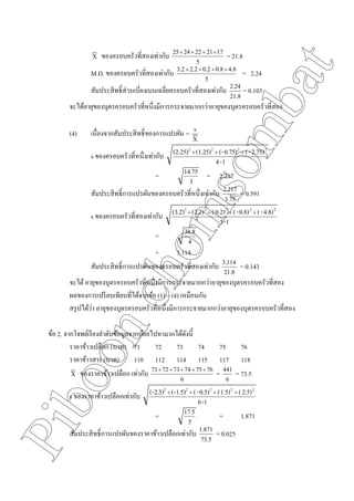 Piboonchomsombat
X ของครอบครัวที่สองเท่ากับ
5
1721222425 
= 21.8
M.D. ของครอบครัวที่สองเท่ากับ
5
4.80.80.22.23.2 
= 2.24
สัมประสิทธิ์ส่วนเบี่ยงเบนเฉลี่ยครอบครัวที่สองเท่ากับ
21.8
2.24 = 0.103
จะได้อายุของบุตรครอบครัวที่หนึ่งมีการกระจายมากกว่าอายุของบุตรครอบครัวที่สอง
(4) เนื่องจากสัมประสิทธิ์ของการแปรผัน =
X
s
s ของครอบครัวที่หนึ่งเท่ากับ
1-4
2.75)-(0.75)(-(1.25)(2.25) 2222

=
3
14.75 = 2.217
สัมประสิทธิ์การแปรผันของครอบครัวที่หนึ่งเท่ากับ
3.75
2.217 = 0.591
s ของครอบครัวที่สองเท่ากับ
1-5
4.8)-(0.8)-(0.2)((2.2)(3.2) 22222

=
4
38.8
= 3.114
สัมประสิทธิ์การแปรผันของครอบครัวที่สองเท่ากับ
21.8
3.114 = 0.143
จะได้อายุของบุตรครอบครัวที่หนึ่งมีการกระจายมากกว่าอายุของบุตรครอบครัวที่สอง
ผลของการเปรียบเทียบที่ได้จากข้อ (1) – (4) เหมือนกัน
สรุปได้ว่า อายุของบุตรครอบครัวที่หนึ่งมีการกระจายมากกว่าอายุของบุตรครอบครัวที่สอง
ข้อ 2. จากโจทย์เรียงลาดับข้อมูลจากน้อยไปหามากได้ดังนี้
ราคาข้าวเปลือก (บาท) 71 72 73 74 75 76
ราคาข้าวสาร (บาท) 110 112 114 115 117 118
X ของราคาข้าวเปลือก เท่ากับ
6
767574737271 
=
6
441 = 73.5
s ของราคาข้าวเปลือกเท่ากับ
1-6
2.5)(1.5)(0.5)-((-1.5)(-2.5) 22222

=
5
17.5 = 1.871
สัมประสิทธิ์การแปรผันของราคาข้าวเปลือกเท่ากับ
73.5
1.871 = 0.025
 