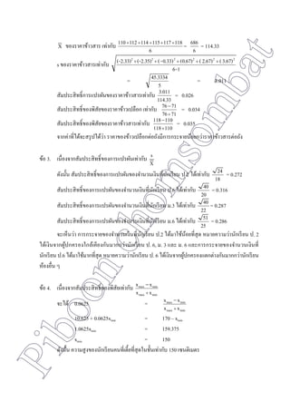 Piboonchomsombat
X ของราคาข้าวสาร เท่ากับ
6
118117115114112110 
=
6
686 = 114.33
s ของราคาข้าวสารเท่ากับ
1-6
3.67)(2.67)((0.67)0.33)-((-2.35)(-2.33) 222222

=
5
45.3334 = 3.011
สัมประสิทธิ์การแปรผันของราคาข้าวสารเท่ากับ
114.33
3.011 = 0.026
สัมประสิทธิ์ของพิสัยของราคาข้าวเปลือก เท่ากับ
7176
7176


= 0.034
สัมประสิทธิ์ของพิสัยของราคาข้าวสารเท่ากับ
110118
110118


= 0.035
จากค่าที่ได้จะสรุปได้ว่า ราคาของข้าวเปลือกต่อถังมีการกระจายน้อยกว่าราคาข้าวสารต่อถัง
ข้อ 3. เนื่องจากสัมประสิทธิ์ของการแปรผันเท่ากับ
X
s
ดังนั้น สัมประสิทธิ์ของการแปรผันของจานวนเงินที่นักเรียน ป.2 ได้เท่ากับ
18
24 = 0.272
สัมประสิทธิ์ของการแปรผันของจานวนเงินที่นักเรียน ป.6 ได้เท่ากับ
20
40 = 0.316
สัมประสิทธิ์ของการแปรผันของจานวนเงินที่นักเรียน ม.3 ได้เท่ากับ
22
40 = 0.287
สัมประสิทธิ์ของการแปรผันของจานวนเงินที่นักเรียน ม.6 ได้เท่ากับ
25
51 = 0.286
จะเห็นว่า การกระจายของจานวนเงินที่นักเรียน ป.2 ได้มาใช้น้อยที่สุด หมายความว่านักเรียน ป. 2
ได้เงินจากผู้ปกครองใกล้เคียงกันมากกว่านักเรียน ป. 6, ม. 3 และ ม. 6 และการกระจายของจานวนเงินที่
นักเรียน ป.6 ได้มาใช้มากที่สุด หมายความว่านักเรียน ป. 6 ได้เงินจากผู้ปกครองแตกต่างกันมากกว่านักเรียน
ห้องอื่น ๆ
ข้อ 4. เนื่องจากสัมประสิทธิ์ของพิสัยเท่ากับ
minmax
minmax
xx
xx


จะได้ 0.0625 =
minmax
minmax
xx
xx


10.625 + 0.0625xmin = 170 – xmin
1.0625xmin = 159.375
xmin = 150
ดังนั้น ความสูงของนักเรียนคนที่เตี้ยที่สุดในชั้นเท่ากับ 150 เซนติเมตร
 