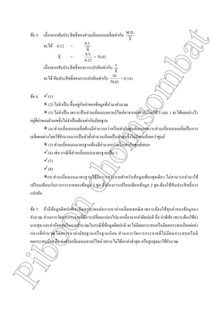 Piboonchomsombat
ข้อ 5. เนื่องจากสัมประสิทธิ์ของส่วนเบี่ยงเบนเฉลี่ยเท่ากับ
X
M.D.
จะได้ 0.12 =
X
8.5.
X =
0.12
8.5. = 70.83
เนื่องจากสัมประสิทธิ์ของการแปรผันเท่ากับ
X
s
จะได้สัมประสิทธิ์ของการแปรผันเท่ากับ
70.83
10 = 0.141
ข้อ 6. (1)
 (2) ไม่จาเป็น ขึ้นอยู่กับค่าของข้อมูลที่นามาคานวณ
 (3) ไม่จาเป็น เพราะเป็นส่วนเบี่ยงเบนควอร์ไทล์หาจากค่าควอร์ไทล์ที่ 3 และ 1 จะได้ผลอย่างไร
อยู่ที่ค่าของตัวเลขซึ่งไม่จาเป็นต้องเท่ากับมัธยฐาน
 (4) ส่วนเบี่ยงเบนเฉลี่ยต้องมีค่ามากกว่าหรือเท่ากับศูนย์เสมอเพราะส่วนเบี่ยงเบนเฉลี่ยเป็นการ
เฉลี่ยผลต่างโดยใช้จานวนมากเป็นตัวตั้งจานวนน้อยเป็นตัวลบจึงไม่มีทางน้อยกว่าศูนย์
 (5) ส่วนเบี่ยงเบนมาตรฐานต้องมีค่ามากกว่าหรือเท่ากับศูนย์เสมอ
(6) เช่น กรณีที่ส่วนเบี่ยงเบนมาตรฐานเป็น 1
(7)
(8)
(9) ส่วนเบี่ยงเบนมาตรฐานใช้วัดการกระจายสาหรับข้อมูลเพียงชุดเดียว ไม่สามารถนามาใช้
เปรียบเทียบกับการกระจายของข้อมูล 2 ชุด ถ้าต้องการเปรียบเทียบข้อมูล 2 ชุด ต้องใช้สัมประสิทธิ์การ
แปรผัน
ข้อ 7. ถ้ามีข้อมูลผิดปกติจะมีผลกระทบต่อการหาค่าเฉลี่ยเลขคณิต เพราะต้องใช้ทุกค่าของข้อมูลมา
คานวณ ส่วนการวัดการกระจายที่มีการเปลี่ยนแปลงไปมากเนื่องจากค่าผิดปกติ คือ ค่าพิสัย เพราะต้องใช้ค่า
มากสุด และค่าน้อยสุดในการคานวณในกรณีที่ข้อมูลผิดปกติ จะไม่มีผลกระทบหรือมีผลกระทบน้อยต่อค่า
กลางที่คานวณโดยการหาค่ามัธยฐานหรือฐานนิยม ส่วนการวัดการกระจายที่ไม่มีผลกระทบหรือมี
ผลกระทบน้อย คือ ค่าส่วนเบี่ยงเบนควอร์ไทล์ เพราะไม่ได้เอาค่าต่าสุด หรือสูงสุดมาใช้คานวณ
 