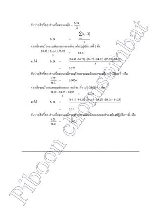 Piboonchomsombat
สัมประสิทธิ์ของส่วนเบี่ยงเบนเฉลี่ย =
X
M.D.
M.D =
n
Xx
n
1i
i


ค่าเฉลี่ยของร้อยละเมทิลแอลกอฮอล์ของห้องปฏิบัติการที่ 3 คือ
3
85.1084.7284.48 
= 84.77
จะได้ M.D. =
3
84.7785.1084.7784.7284.7784.48 
= 0.223
สัมประสิทธิ์ของส่วนเบี่ยงเบนเฉลี่ยของร้อยละของเมทิลแอลของห้องปฏิบัติการที่ 3 คือ
84.77
0.223 = 0.0026
ค่าเฉลี่ยของร้อยละของเมทิลแอลกาฮอล์ของห้องปฏิบัติการที่ 4 คือ
3
84.0584.5584.10 
= 84.23
จะได้ M.D. =
3
84.2384.0584.2384.5584.2384.10 
= 0.21
สัมประสิทธิ์ของส่วนเบี่ยงเบนเฉลี่ยของร้อยละของเมทิลแอลกอฮอล์ของห้องปฏิบัติการที่ 4 คือ
84.23
6.21. = 0.0025
-------------------------------------------------------------------------------------------------------------------------------
 