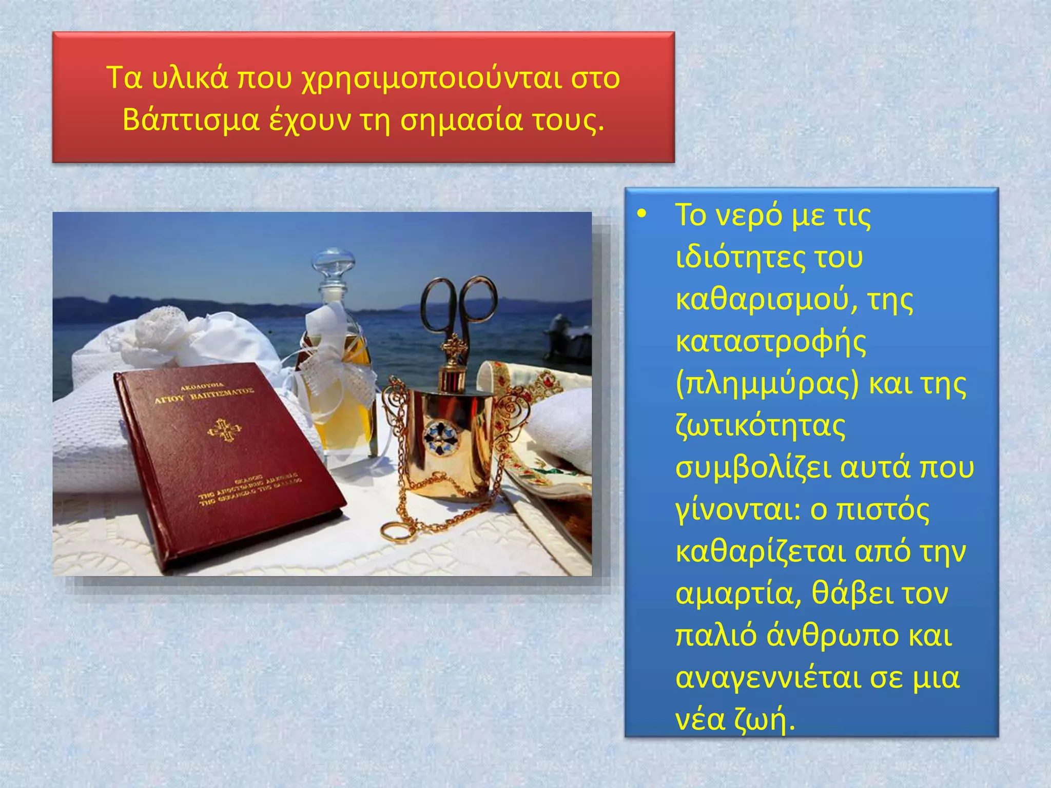 Τα υλικά που χρησιμοποιούνται στο
Βάπτισμα έχουν τη σημασία τους.
• Το νερό με τις
ιδιότητες του
καθαρισμού, της
καταστροφής
(πλημμύρας) και της
ζωτικότητας
συμβολίζει αυτά που
γίνονται: ο πιστός
καθαρίζεται από την
αμαρτία, θάβει τον
παλιό άνθρωπο και
αναγεννιέται σε μια
νέα ζωή.
 
