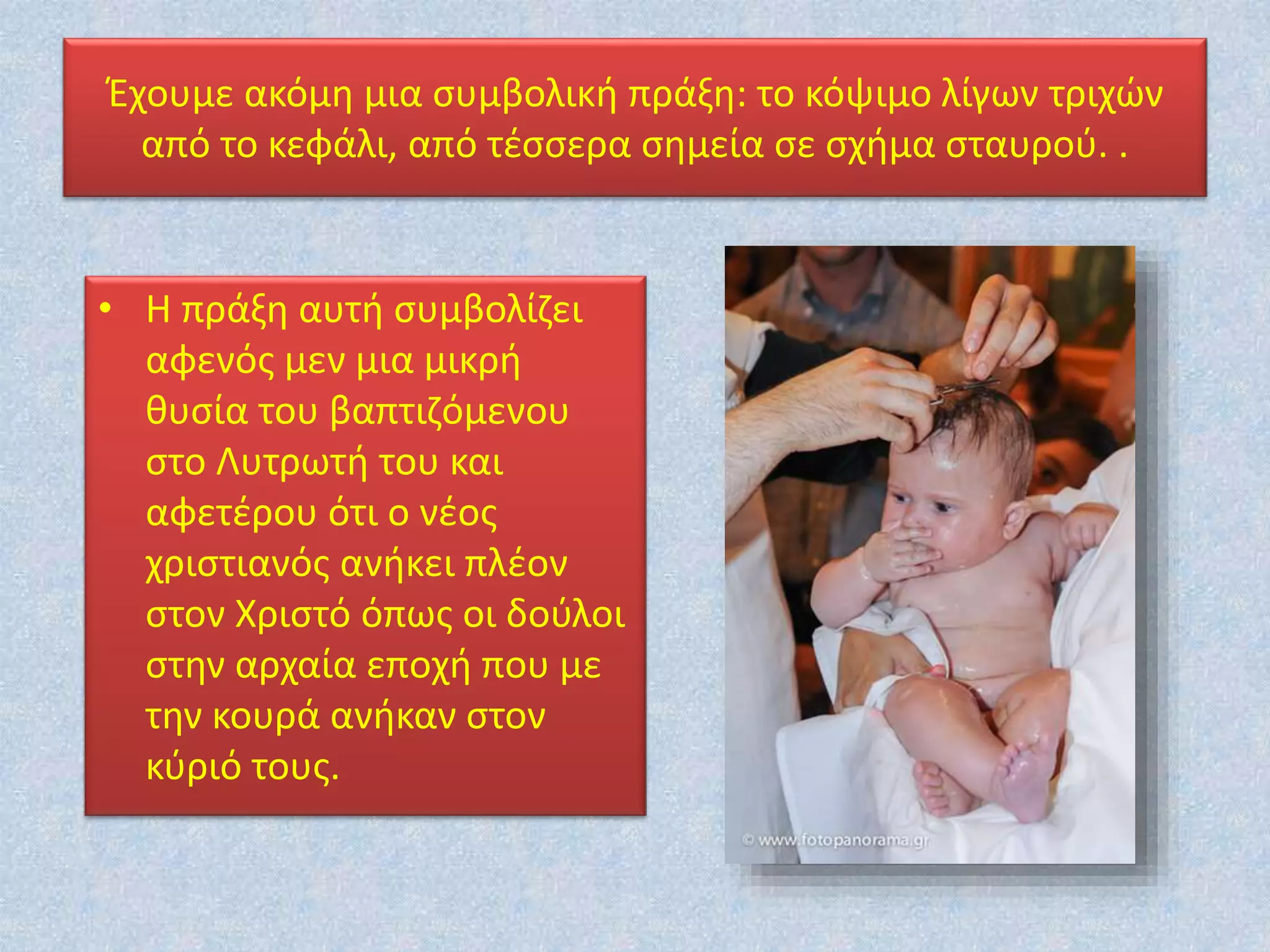 • Η πράξη αυτή συμβολίζει
αφενός μεν μια μικρή
θυσία του βαπτιζόμενου
στο Λυτρωτή του και
αφετέρου ότι ο νέος
χριστιανός ανήκει πλέον
στον Χριστό όπως οι δούλοι
στην αρχαία εποχή που με
την κουρά ανήκαν στον
κύριό τους.
Έχουμε ακόμη μια συμβολική πράξη: το κόψιμο λίγων τριχών
από το κεφάλι, από τέσσερα σημεία σε σχήμα σταυρού. .
 
