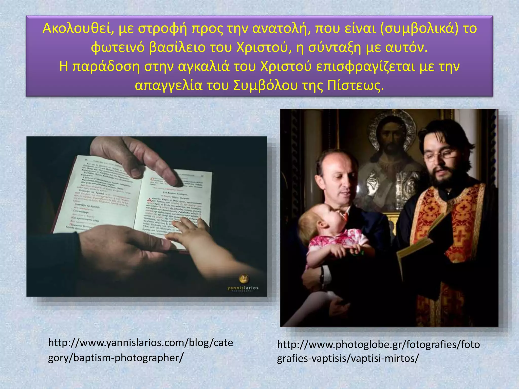 Ακολουθεί, με στροφή προς την ανατολή, που είναι (συμβολικά) το
φωτεινό βασίλειο του Χριστού, η σύνταξη με αυτόν.
Η παράδοση στην αγκαλιά του Χριστού επισφραγίζεται με την
απαγγελία του Συμβόλου της Πίστεως.
http://www.photoglobe.gr/fotografies/foto
grafies-vaptisis/vaptisi-mirtos/
http://www.yannislarios.com/blog/cate
gory/baptism-photographer/
 