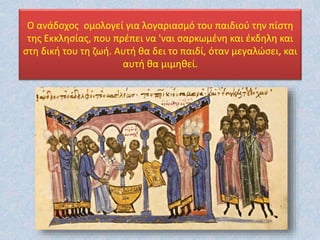 Ο ανάδοχος oμολογεί για λογαριασμό του παιδιού την πίστη
της Εκκλησίας, που πρέπει να 'ναι σαρκωμένη και έκδηλη και
στη δική του τη ζωή. Αυτή θα δει το παιδί, όταν μεγαλώσει, και
αυτή θα μιμηθεί.
 