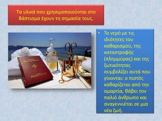 Τα υλικά που χρησιμοποιούνται στο
Βάπτισμα έχουν τη σημασία τους.
• Το νερό με τις
ιδιότητες του
καθαρισμού, της
καταστροφής
(πλημμύρας) και της
ζωτικότητας
συμβολίζει αυτά που
γίνονται: ο πιστός
καθαρίζεται από την
αμαρτία, θάβει τον
παλιό άνθρωπο και
αναγεννιέται σε μια
νέα ζωή.
 