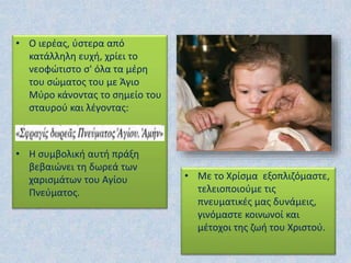 • Ο ιερέας, ύστερα από
κατάλληλη ευχή, χρίει το
νεοφώτιστο σ' όλα τα μέρη
του σώματος του με Άγιο
Μύρο κάνοντας το σημείο του
σταυρού και λέγοντας:
• Η συμβολική αυτή πράξη
βεβαιώνει τη δωρεά των
χαρισμάτων του Αγίου
Πνεύματος.
• Με το Χρίσμα εξοπλιζόμαστε,
τελειοποιούμε τις
πνευματικές μας δυνάμεις,
γινόμαστε κοινωνοί και
μέτοχοι της ζωή του Χριστού.
 