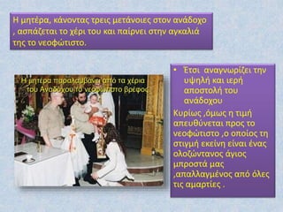 • Έτσι αναγνωρίζει την
υψηλή και ιερή
αποστολή του
ανάδοχου
Κυρίως ,όμως η τιμή
απευθύνεται προς το
νεοφώτιστο ,ο οποίος τη
στιγμή εκείνη είναι ένας
ολοζώντανος άγιος
μπροστά μας
,απαλλαγμένος από όλες
τις αμαρτίες .
Η μητέρα, κάνοντας τρεις μετάνοιες στον ανάδοχο
, ασπάζεται το χέρι του και παίρνει στην αγκαλιά
της το νεοφώτιστο.
 