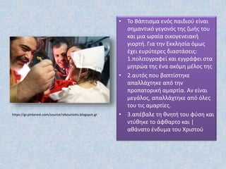 https://gr.pinterest.com/source/rekouniotis.blogspot.gr
• Το Βάπτισμα ενός παιδιού είναι
σημαντικό γεγονός της ζωής του
και μια ωραία οικογενειακή
γιορτή. Για την Εκκλησία όμως
έχει ευρύτερες διαστάσεις:
1.πολιτογραφεί και εγγράφει στα
μητρώα της ένα ακόμη μέλος της
• 2.αυτός που βαπτίστηκε
απαλλάχτηκε από την
προπατορική αμαρτία. Αν είναι
μεγάλος, απαλλάχτηκε από όλες
του τις αμαρτίες.
• 3.απέβαλε τη θνητή του φύση και
ντύθηκε το άφθαρτο και |
αθάνατο ένδυμα του Χριστού
 