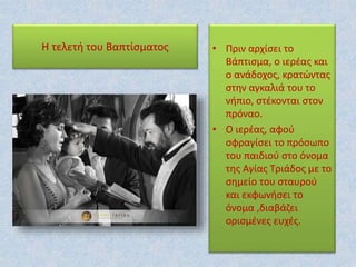 Η τελετή του Βαπτίσματος • Πριν αρχίσει το
Βάπτισμα, ο ιερέας και
ο ανάδοχος, κρατώντας
στην αγκαλιά του το
νήπιο, στέκονται στον
πρόναο.
• Ο ιερέας, αφού
σφραγίσει το πρόσωπο
του παιδιού στο όνομα
της Αγίας Τριάδος με το
σημείο του σταυρού
και εκφωνήσει το
όνομα ,διαβάζει
ορισμένες ευχές.
 